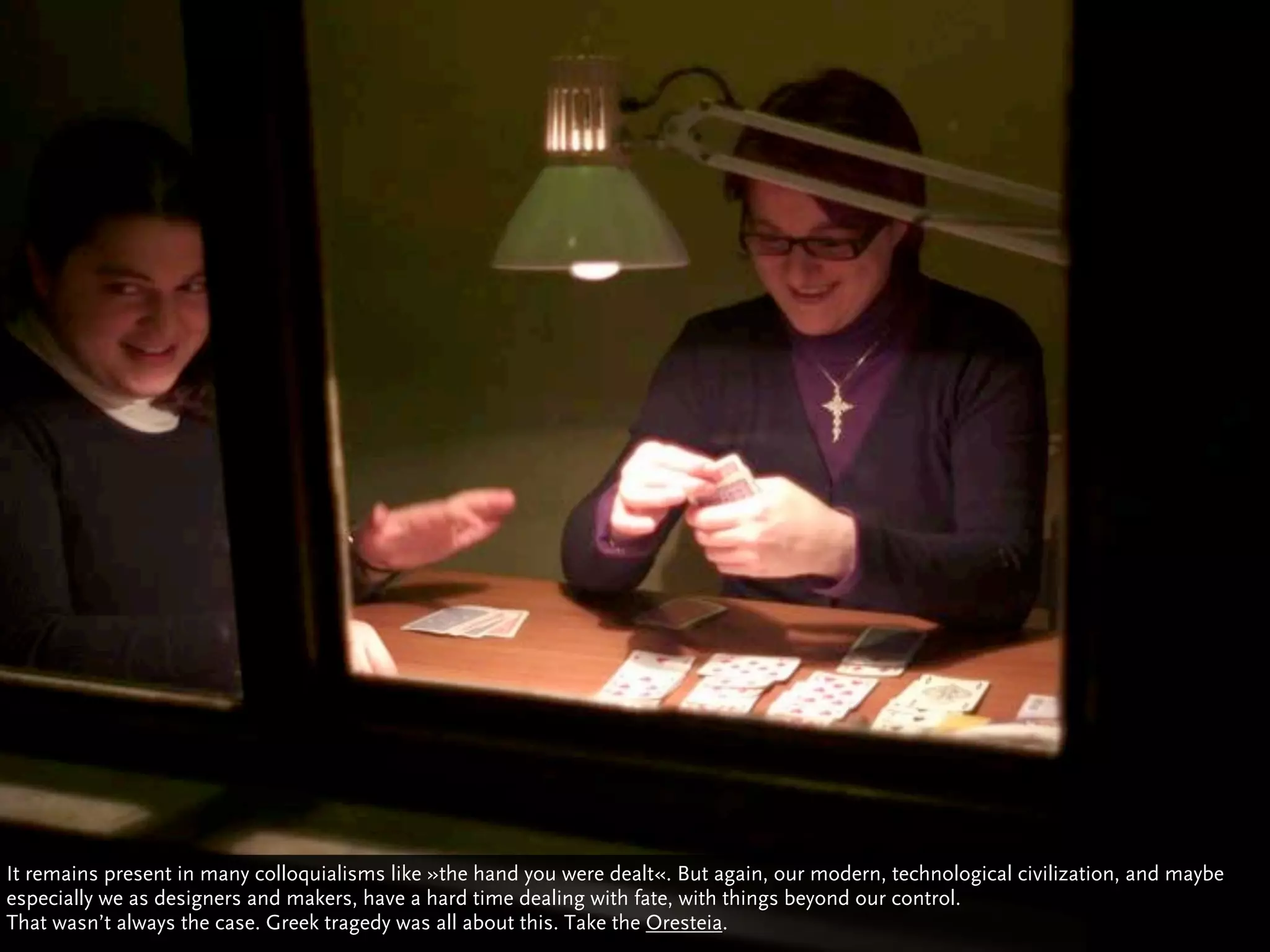 It remains present in many colloquialisms like »the hand you were dealt«. But again, our modern, technological civilization, and maybe
especially we as designers and makers, have a hard time dealing with fate, with things beyond our control.
That wasn’t always the case. Greek tragedy was all about this. Take the Oresteia.
 