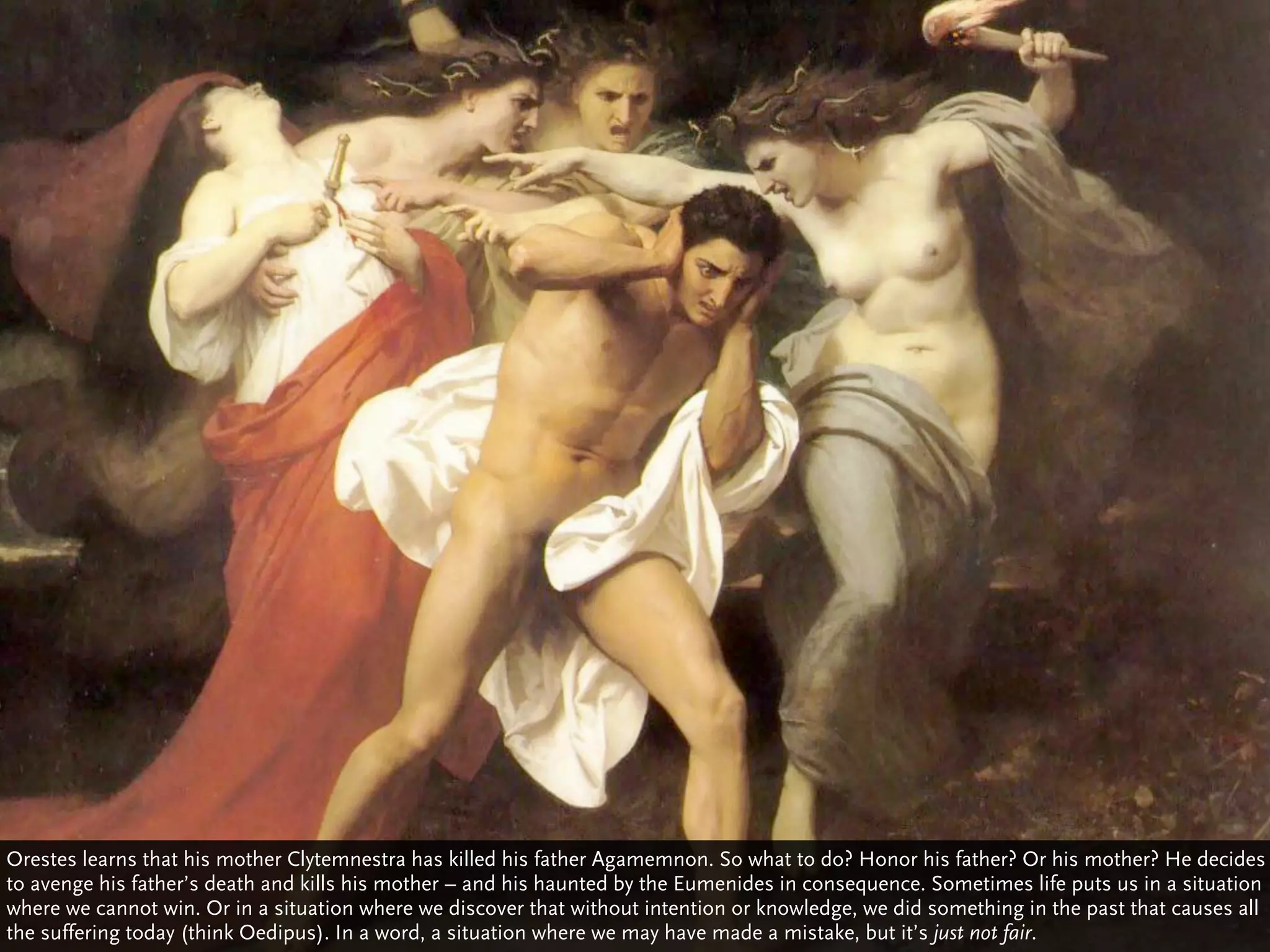 Orestes learns that his mother Clytemnestra has killed his father Agamemnon. So what to do? Honor his father? Or his mother? He decides
to avenge his father’s death and kills his mother – and his haunted by the Eumenides in consequence. Sometimes life puts us in a situation
where we cannot win. Or in a situation where we discover that without intention or knowledge, we did something in the past that causes all
the suffering today (think Oedipus). In a word, a situation where we may have made a mistake, but it’s just not fair.
 