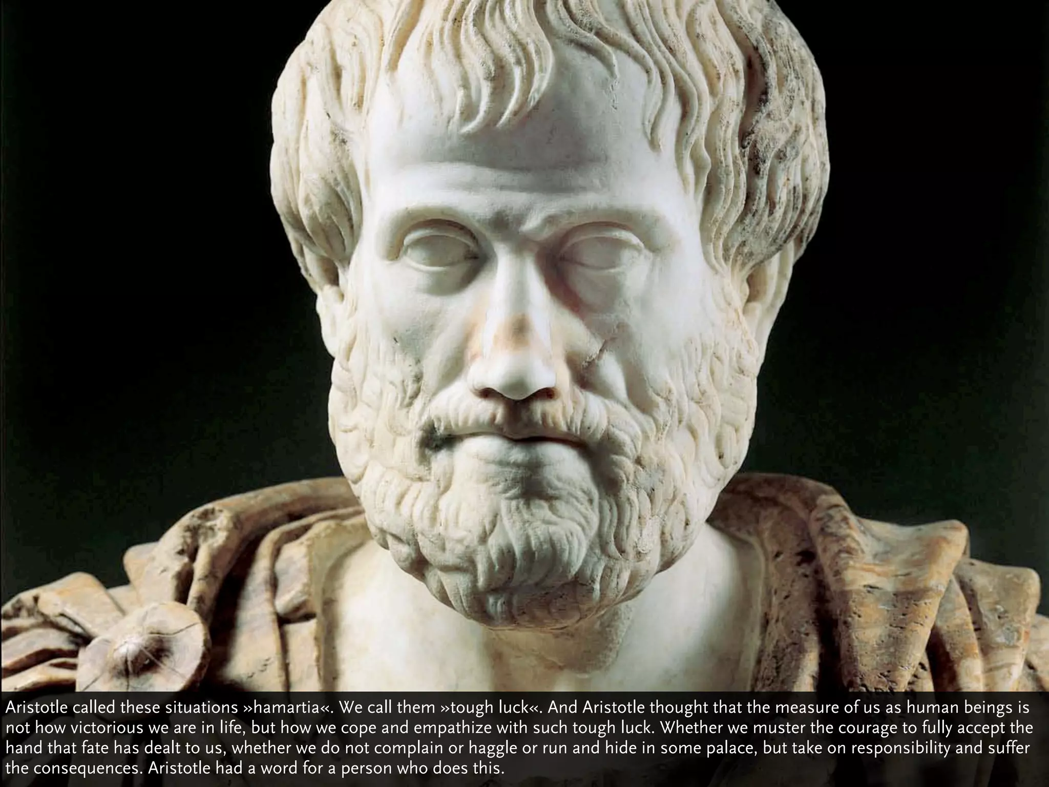 Aristotle called these situations »hamartia«. We call them »tough luck«. And Aristotle thought that the measure of us as human beings is
not how victorious we are in life, but how we cope and empathize with such tough luck. Whether we muster the courage to fully accept the
hand that fate has dealt to us, whether we do not complain or haggle or run and hide in some palace, but take on responsibility and suffer
the consequences. Aristotle had a word for a person who does this.
 