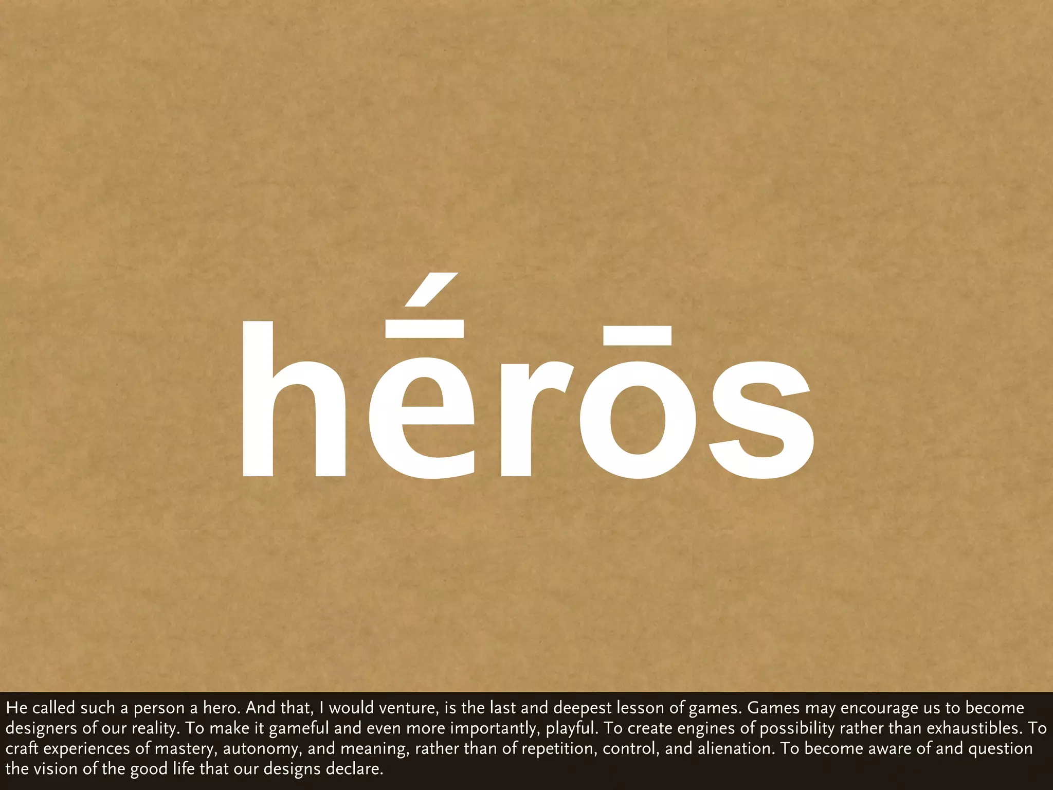 hḗrōs
He called such a person a hero. And that, I would venture, is the last and deepest lesson of games. Games may encourage us to become
designers of our reality. To make it gameful and even more importantly, playful. To create engines of possibility rather than exhaustibles. To
craft experiences of mastery, autonomy, and meaning, rather than of repetition, control, and alienation. To become aware of and question
the vision of the good life that our designs declare.
 