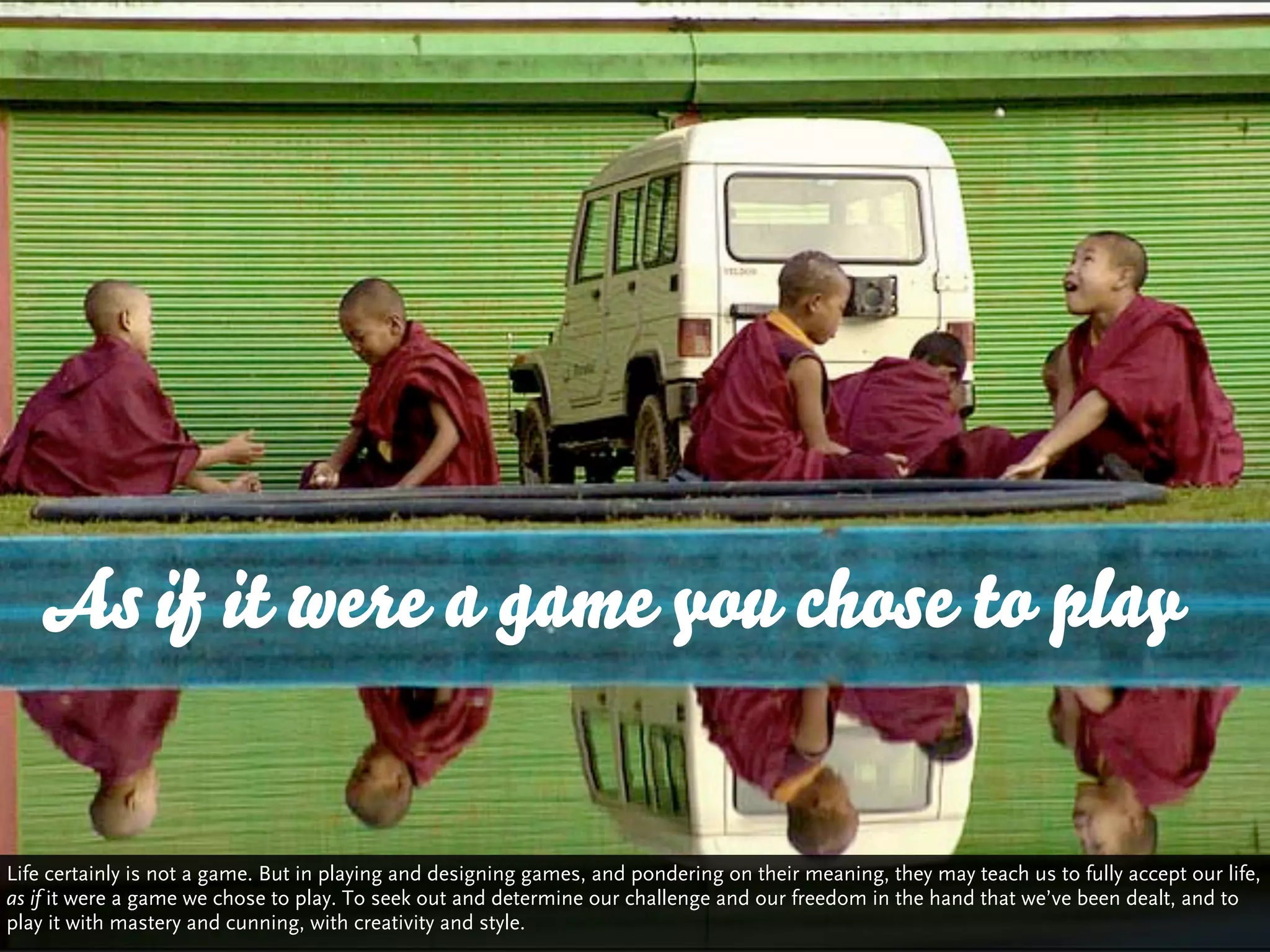 As if it were a game you chose to play


Life certainly is not a game. But in playing and designing games, and pondering on their meaning, they may teach us to fully accept our life,
as if it were a game we chose to play. To seek out and determine our challenge and our freedom in the hand that we’ve been dealt, and to
play it with mastery and cunning, with creativity and style.
 
