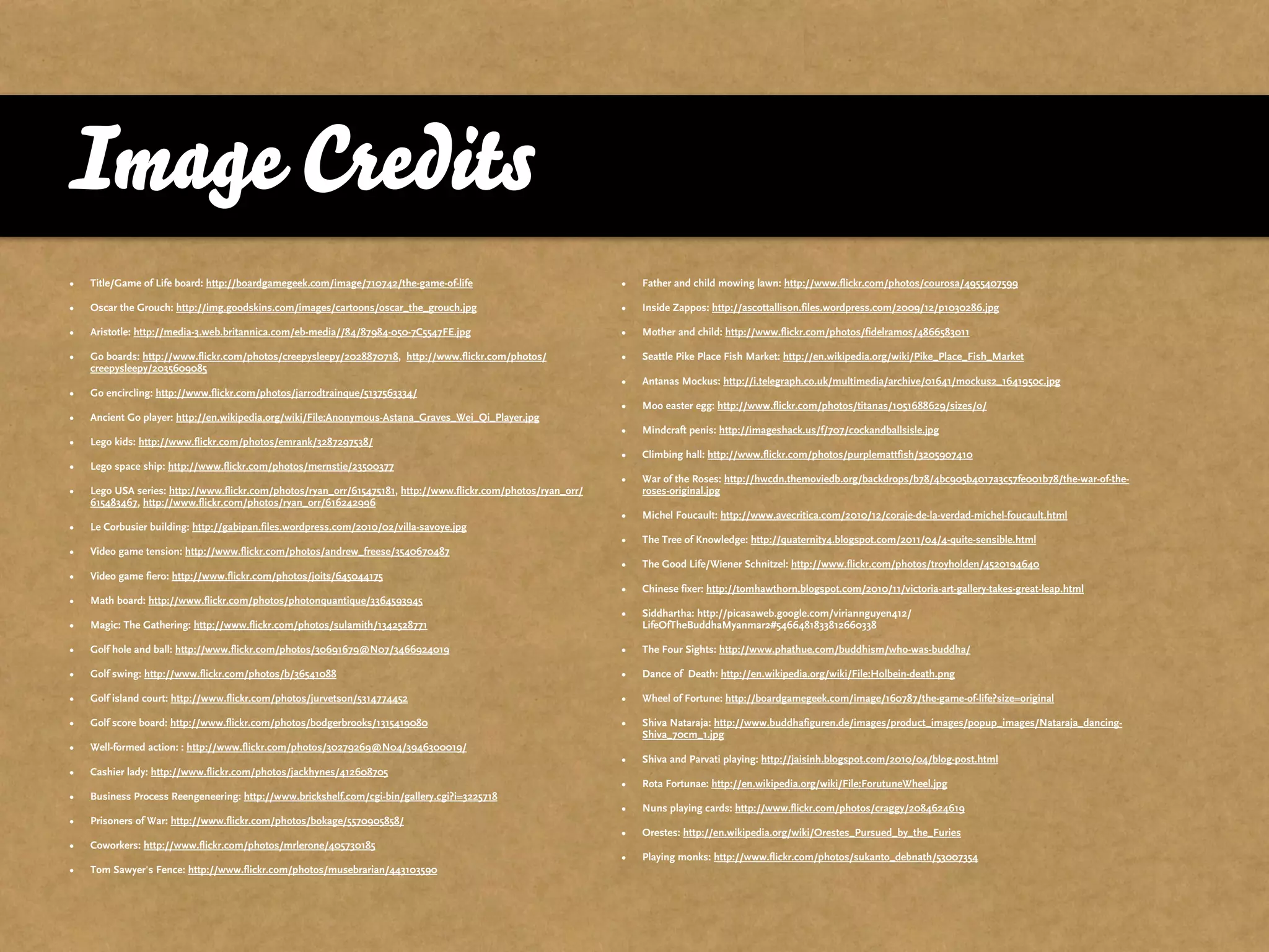 Image Credits
•   Title/Game of Life board: http://boardgamegeek.com/image/710742/the-game-of-life                           •   Father and child mowing lawn: http://www.flickr.com/photos/courosa/4955407599

•   Oscar the Grouch: http://img.goodskins.com/images/cartoons/oscar_the_grouch.jpg                            •   Inside Zappos: http://ascottallison.files.wordpress.com/2009/12/p1030286.jpg

•   Aristotle: http://media-3.web.britannica.com/eb-media//84/87984-050-7C5547FE.jpg                           •   Mother and child: http://www.flickr.com/photos/fidelramos/4866583011

•   Go boards: http://www.flickr.com/photos/creepysleepy/2028870718, http://www.flickr.com/photos/             •   Seattle Pike Place Fish Market: http://en.wikipedia.org/wiki/Pike_Place_Fish_Market
    creepysleepy/2035609085
                                                                                                               •   Antanas Mockus: http://i.telegraph.co.uk/multimedia/archive/01641/mockus2_1641950c.jpg
•   Go encircling: http://www.flickr.com/photos/jarrodtrainque/5137563334/
                                                                                                               •   Moo easter egg: http://www.flickr.com/photos/titanas/1051688629/sizes/o/
•   Ancient Go player: http://en.wikipedia.org/wiki/File:Anonymous-Astana_Graves_Wei_Qi_Player.jpg
                                                                                                               •   Mindcraft penis: http://imageshack.us/f/707/cockandballsisle.jpg
•   Lego kids: http://www.flickr.com/photos/emrank/3287297538/
                                                                                                               •   Climbing hall: http://www.flickr.com/photos/purplemattfish/3205907410
•   Lego space ship: http://www.flickr.com/photos/mernstie/23500377
                                                                                                               •   War of the Roses: http://hwcdn.themoviedb.org/backdrops/b78/4bc905b4017a3c57fe001b78/the-war-of-the-
•   Lego USA series: http://www.flickr.com/photos/ryan_orr/615475181, http://www.flickr.com/photos/ryan_orr/       roses-original.jpg
    615483467, http://www.flickr.com/photos/ryan_orr/616242996
                                                                                                               •   Michel Foucault: http://www.avecritica.com/2010/12/coraje-de-la-verdad-michel-foucault.html
•   Le Corbusier building: http://gabipan.files.wordpress.com/2010/02/villa-savoye.jpg
                                                                                                               •   The Tree of Knowledge: http://quaternity4.blogspot.com/2011/04/4-quite-sensible.html
•   Video game tension: http://www.flickr.com/photos/andrew_freese/3540670487
                                                                                                               •   The Good Life/Wiener Schnitzel: http://www.flickr.com/photos/troyholden/4520194640
•   Video game fiero: http://www.flickr.com/photos/joits/645044175
                                                                                                               •   Chinese fixer: http://tomhawthorn.blogspot.com/2010/11/victoria-art-gallery-takes-great-leap.html
•   Math board: http://www.flickr.com/photos/photonquantique/3364593945
                                                                                                               •   Siddhartha: http://picasaweb.google.com/viriannguyen412/
•   Magic: The Gathering: http://www.flickr.com/photos/sulamith/1342528771                                         LifeOfTheBuddhaMyanmar2#5466481833812660338

•   Golf hole and ball: http://www.flickr.com/photos/30691679@N07/3466924019                                   •   The Four Sights: http://www.phathue.com/buddhism/who-was-buddha/

•   Golf swing: http://www.flickr.com/photos/b/36541088                                                        •   Dance of Death: http://en.wikipedia.org/wiki/File:Holbein-death.png

•   Golf island court: http://www.flickr.com/photos/jurvetson/5314774452                                       •   Wheel of Fortune: http://boardgamegeek.com/image/160787/the-game-of-life?size=original

•   Golf score board: http://www.flickr.com/photos/bodgerbrooks/1315419080                                     •   Shiva Nataraja: http://www.buddhafiguren.de/images/product_images/popup_images/Nataraja_dancing-
                                                                                                                   Shiva_70cm_1.jpg
•   Well-formed action: : http://www.flickr.com/photos/30279269@N04/3946300019/
                                                                                                               •   Shiva and Parvati playing: http://jaisinh.blogspot.com/2010/04/blog-post.html
•   Cashier lady: http://www.flickr.com/photos/jackhynes/412608705
                                                                                                               •   Rota Fortunae: http://en.wikipedia.org/wiki/File:ForutuneWheel.jpg
•   Business Process Reengeneering: http://www.brickshelf.com/cgi-bin/gallery.cgi?i=3225718
                                                                                                               •   Nuns playing cards: http://www.flickr.com/photos/craggy/2084624619
•   Prisoners of War: http://www.flickr.com/photos/bokage/5570905858/
                                                                                                               •   Orestes: http://en.wikipedia.org/wiki/Orestes_Pursued_by_the_Furies
•   Coworkers: http://www.flickr.com/photos/mrlerone/405730185
                                                                                                               •   Playing monks: http://www.flickr.com/photos/sukanto_debnath/53007354
•   Tom Sawyer's Fence: http://www.flickr.com/photos/musebrarian/443103590
 