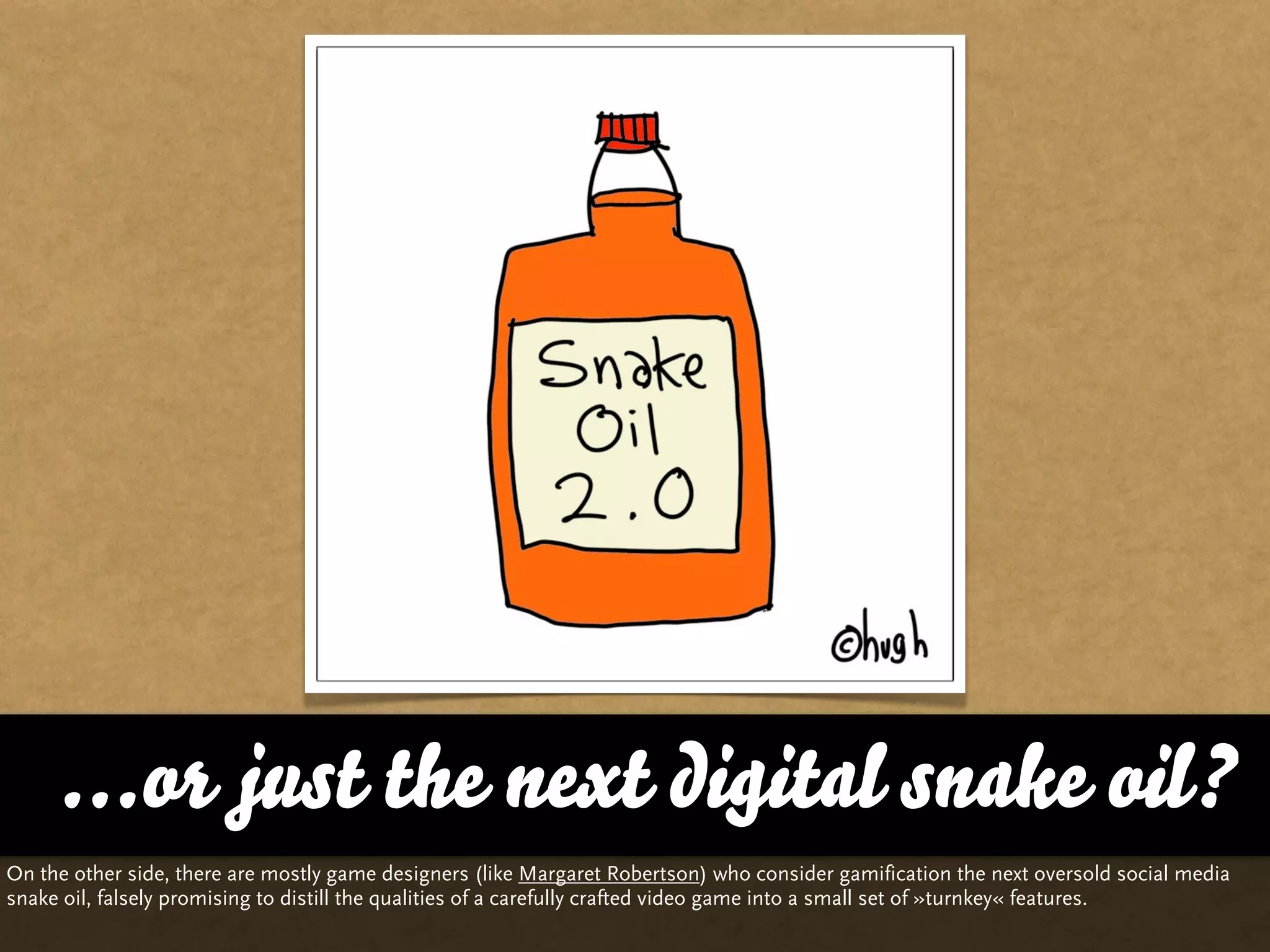...or just the next digital snake oil?
On the other side, there are mostly game designers (like Margaret Robertson) who consider gamification the next oversold social media
snake oil, falsely promising to distill the qualities of a carefully crafted video game into a small set of »turnkey« features.
 