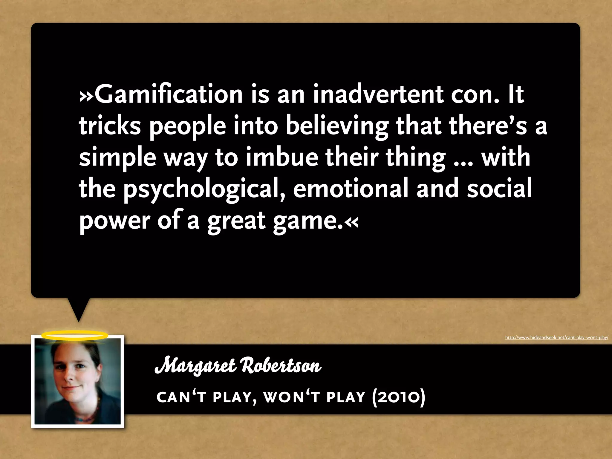 »Gamification is an inadvertent con. It
tricks people into believing that there’s a
simple way to imbue their thing ... with
the psychological, emotional and social
power of a great game.«


                                       http://www.hideandseek.net/cant-play-wont-play/




      Margaret Robertson
      can‘t play, won‘t play (2010)
 