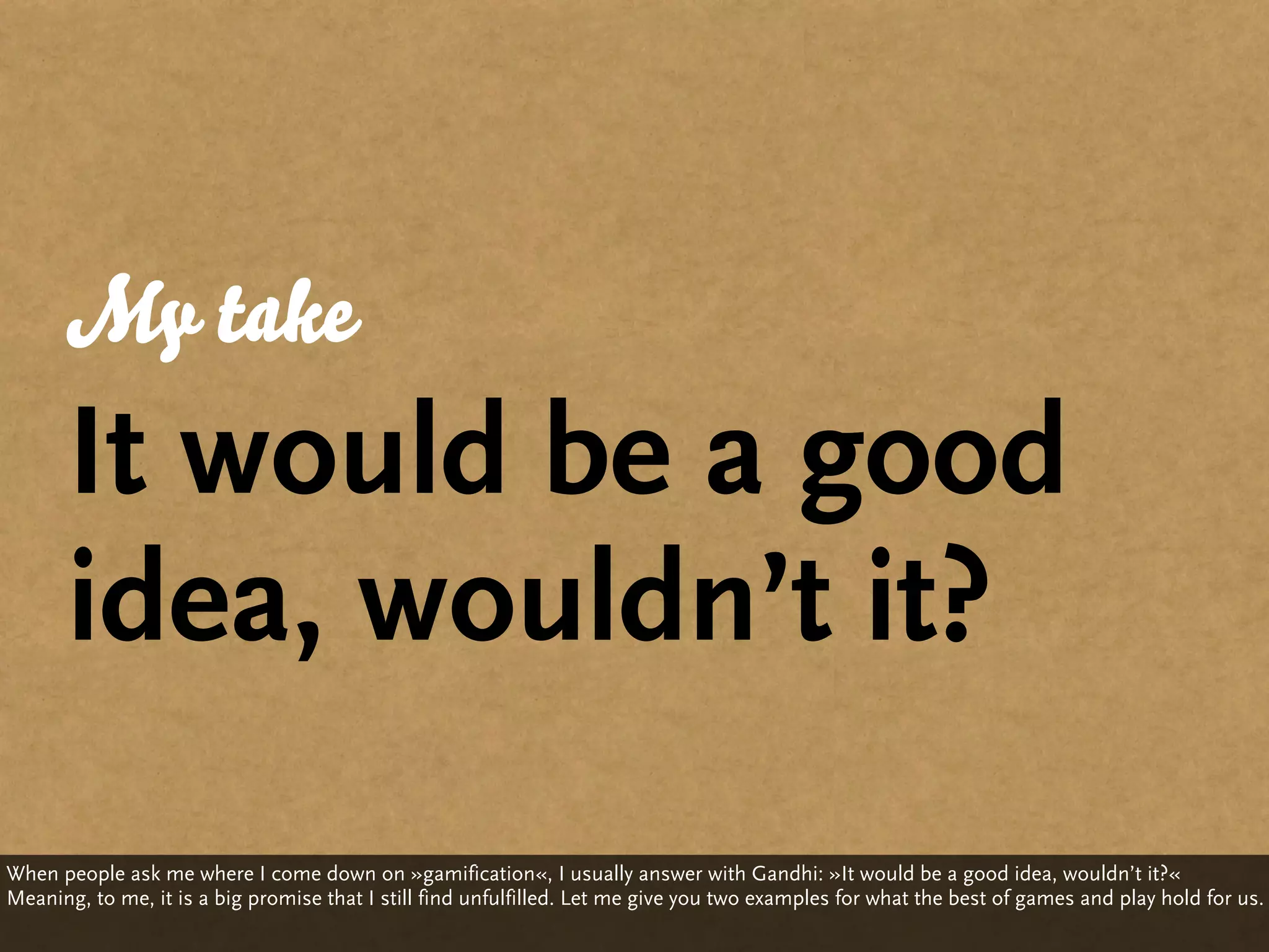 My take
      It would be a good
      idea, wouldn’t it?
When people ask me where I come down on »gamification«, I usually answer with Gandhi: »It would be a good idea, wouldn’t it?«
Meaning, to me, it is a big promise that I still find unfulfilled. Let me give you two examples for what the best of games and play hold for us.
 