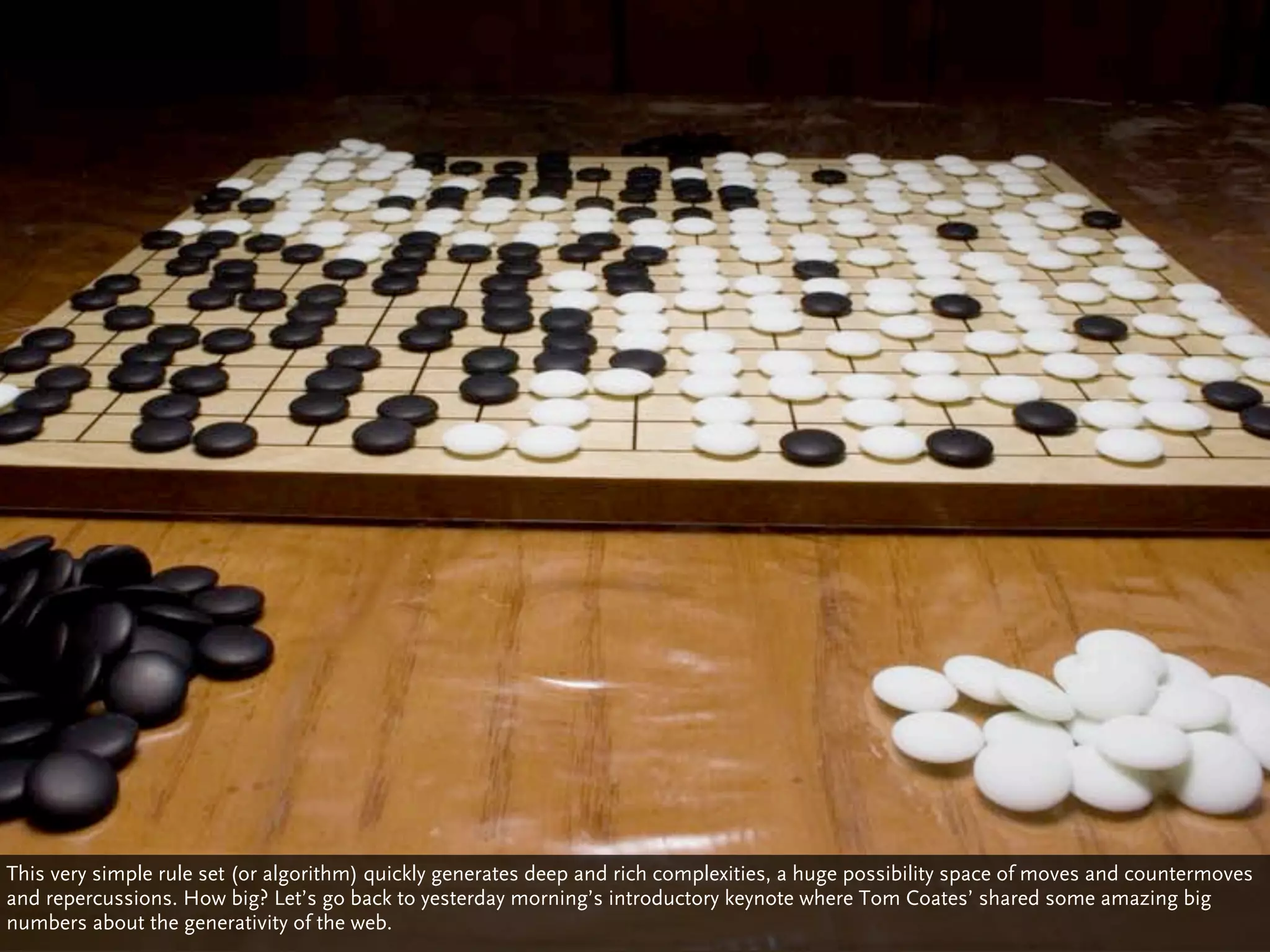 This very simple rule set (or algorithm) quickly generates deep and rich complexities, a huge possibility space of moves and countermoves
and repercussions. How big? Let’s go back to yesterday morning’s introductory keynote where Tom Coates’ shared some amazing big
numbers about the generativity of the web.
 