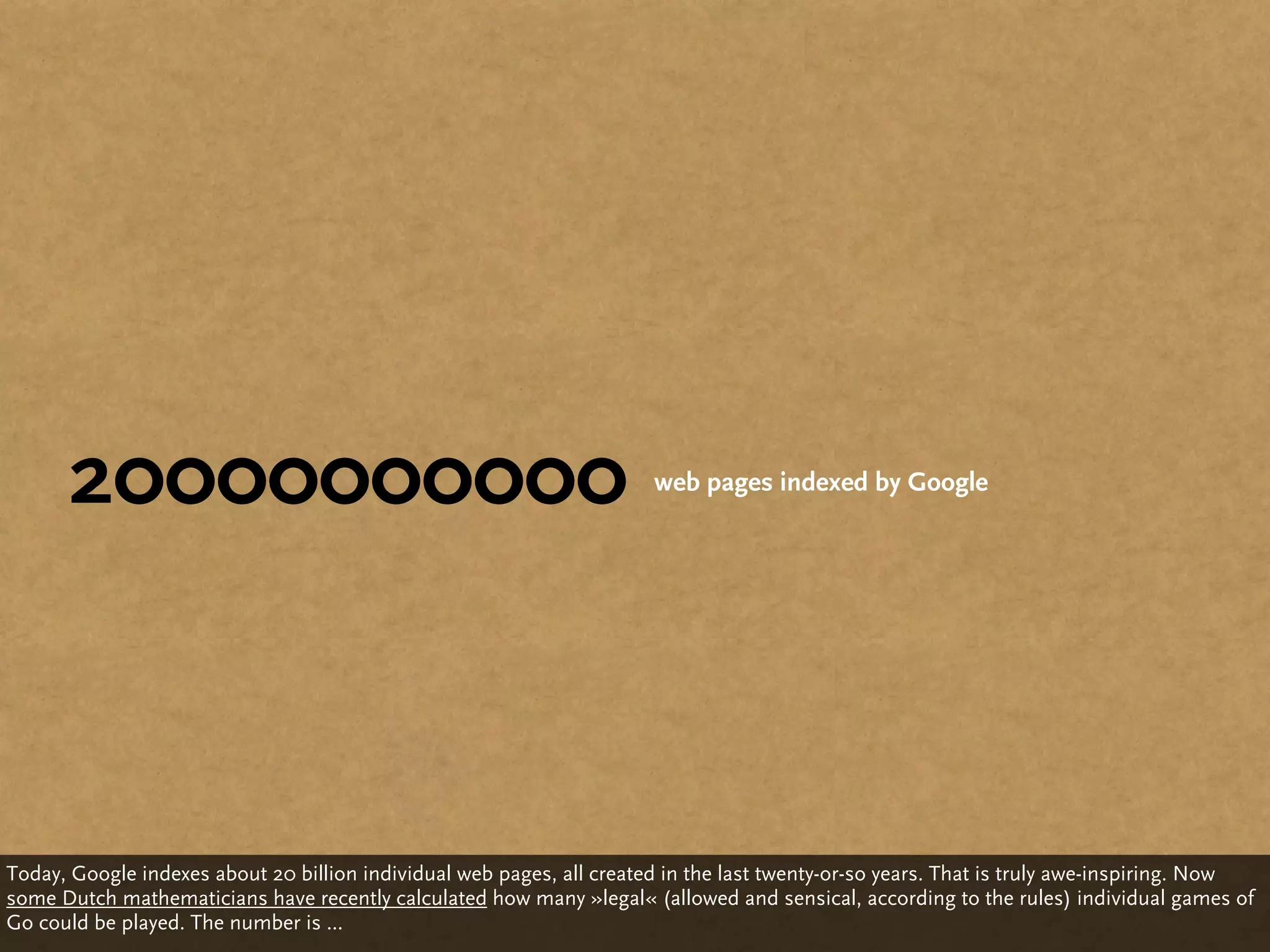 20000000000                                                      web pages indexed by Google




Today, Google indexes about 20 billion individual web pages, all created in the last twenty-or-so years. That is truly awe-inspiring. Now
some Dutch mathematicians have recently calculated how many »legal« (allowed and sensical, according to the rules) individual games of
Go could be played. The number is ...
 