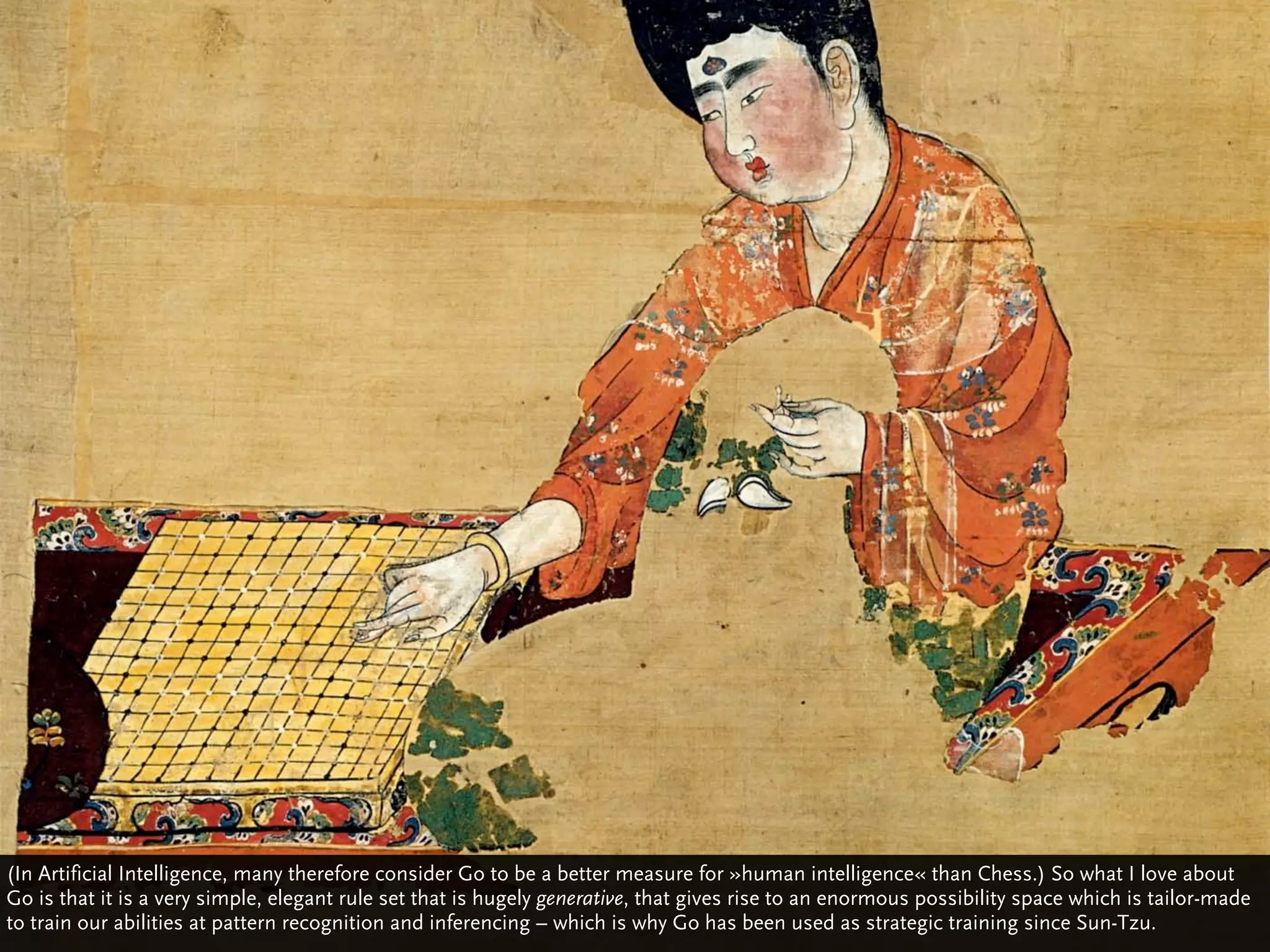 (In Artificial Intelligence, many therefore consider Go to be a better measure for »human intelligence« than Chess.) So what I love about
Go is that it is a very simple, elegant rule set that is hugely generative, that gives rise to an enormous possibility space which is tailor-made
to train our abilities at pattern recognition and inferencing – which is why Go has been used as strategic training since Sun-Tzu.
 