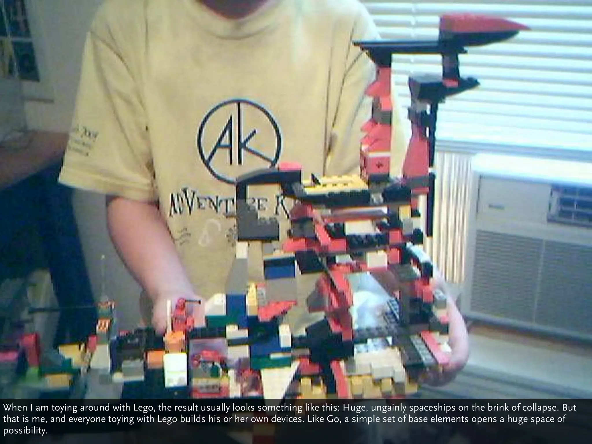 When I am toying around with Lego, the result usually looks something like this: Huge, ungainly spaceships on the brink of collapse. But
that is me, and everyone toying with Lego builds his or her own devices. Like Go, a simple set of base elements opens a huge space of
possibility.
 