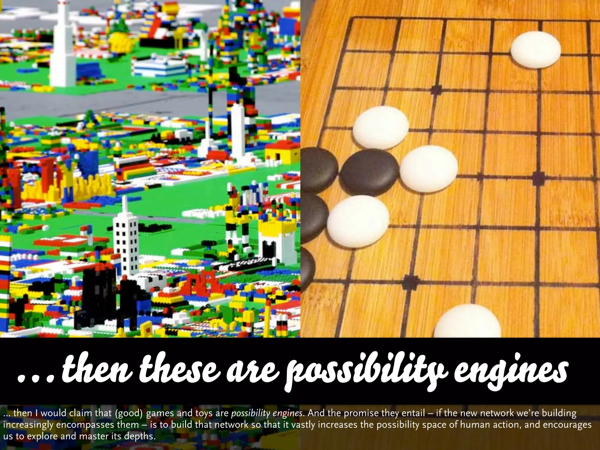 … then these are possibility engines
… then I would claim that (good) games and toys are possibility engines. And the promise they entail – if the new network we’re building
increasingly encompasses them – is to build that network so that it vastly increases the possibility space of human action, and encourages
us to explore and master its depths.
 