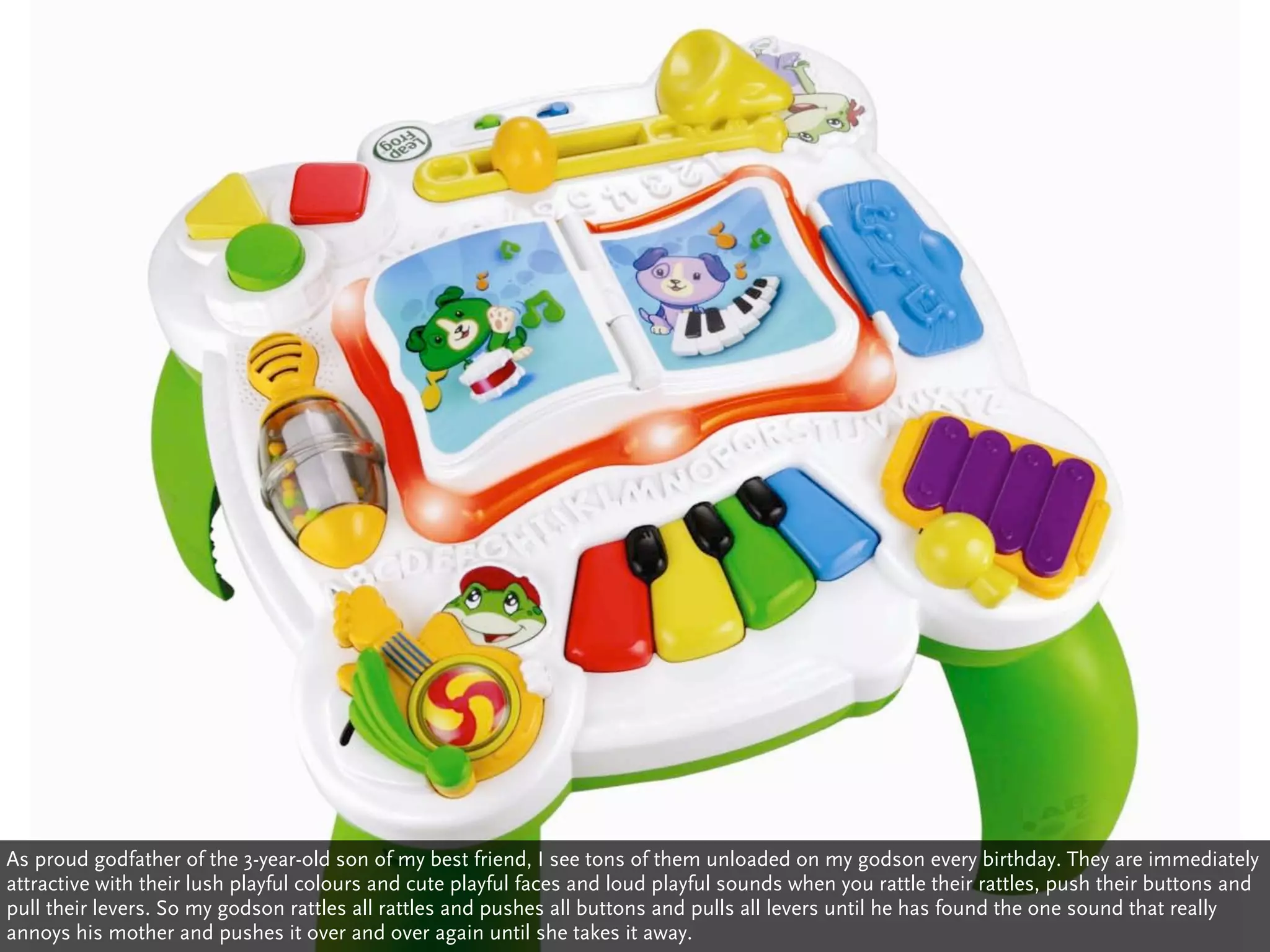 As proud godfather of the 3-year-old son of my best friend, I see tons of them unloaded on my godson every birthday. They are immediately
attractive with their lush playful colours and cute playful faces and loud playful sounds when you rattle their rattles, push their buttons and
pull their levers. So my godson rattles all rattles and pushes all buttons and pulls all levers until he has found the one sound that really
annoys his mother and pushes it over and over again until she takes it away.
 