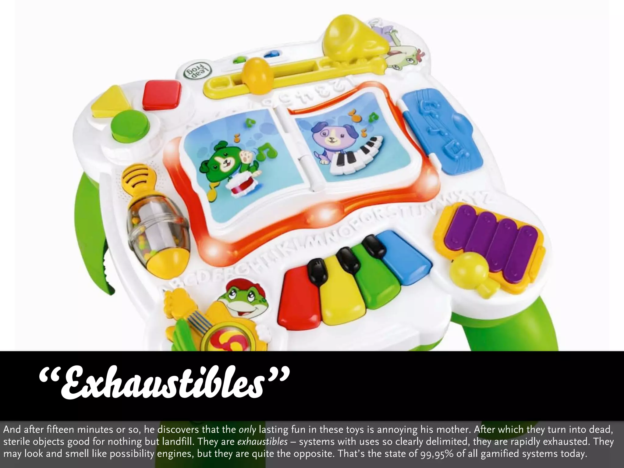 “Exhaustibles”
And after fifteen minutes or so, he discovers that the only lasting fun in these toys is annoying his mother. After which they turn into dead,
sterile objects good for nothing but landfill. They are exhaustibles – systems with uses so clearly delimited, they are rapidly exhausted. They
may look and smell like possibility engines, but they are quite the opposite. That’s the state of 99,95% of all gamified systems today.
 