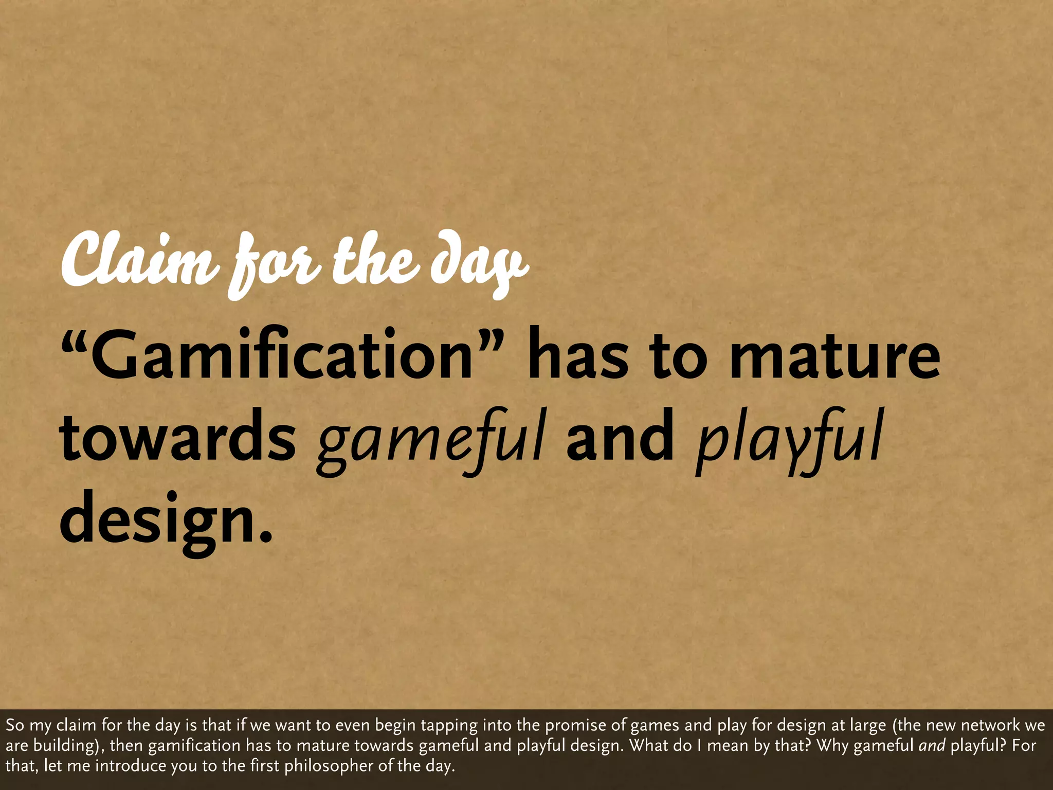Claim for the day
       “Gamification” has to mature
       towards gameful and playful
       design.

So my claim for the day is that if we want to even begin tapping into the promise of games and play for design at large (the new network we
are building), then gamification has to mature towards gameful and playful design. What do I mean by that? Why gameful and playful? For
that, let me introduce you to the first philosopher of the day.
 