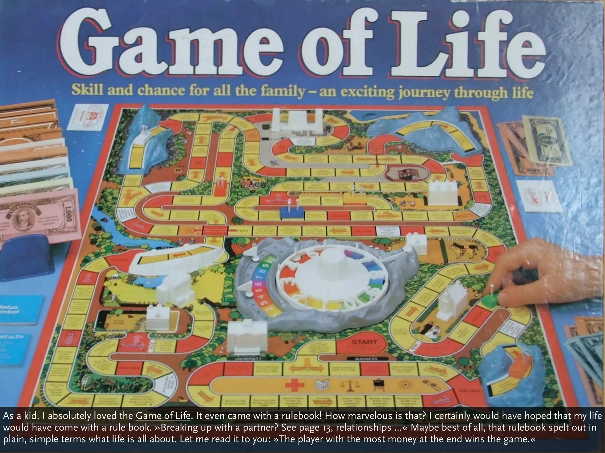 As a kid, I absolutely loved the Game of Life. It even came with a rulebook! How marvelous is that? I certainly would have hoped that my life
would have come with a rule book. »Breaking up with a partner? See page 13, relationships ...« Maybe best of all, that rulebook spelt out in
plain, simple terms what life is all about. Let me read it to you: »The player with the most money at the end wins the game.«
 