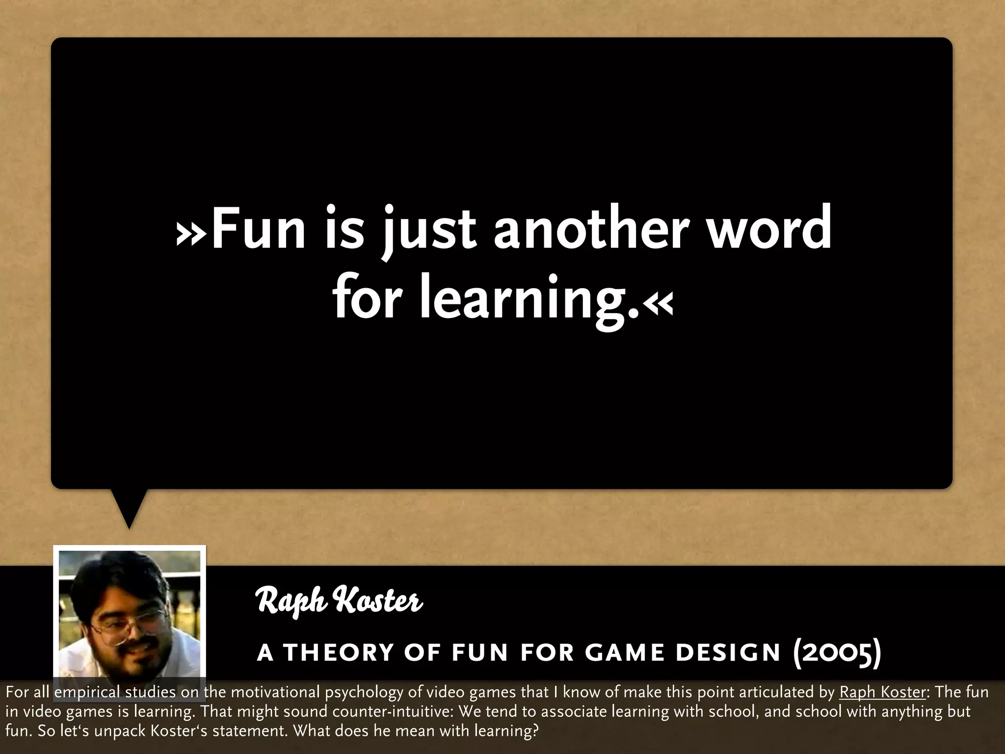 »Fun is just another word
                             for learning.«



                                  Raph Koster
                                  a theory of fun for game design (2005)
For all empirical studies on the motivational psychology of video games that I know of make this point articulated by Raph Koster: The fun
in video games is learning. That might sound counter-intuitive: We tend to associate learning with school, and school with anything but
fun. So let‘s unpack Koster‘s statement. What does he mean with learning?
 