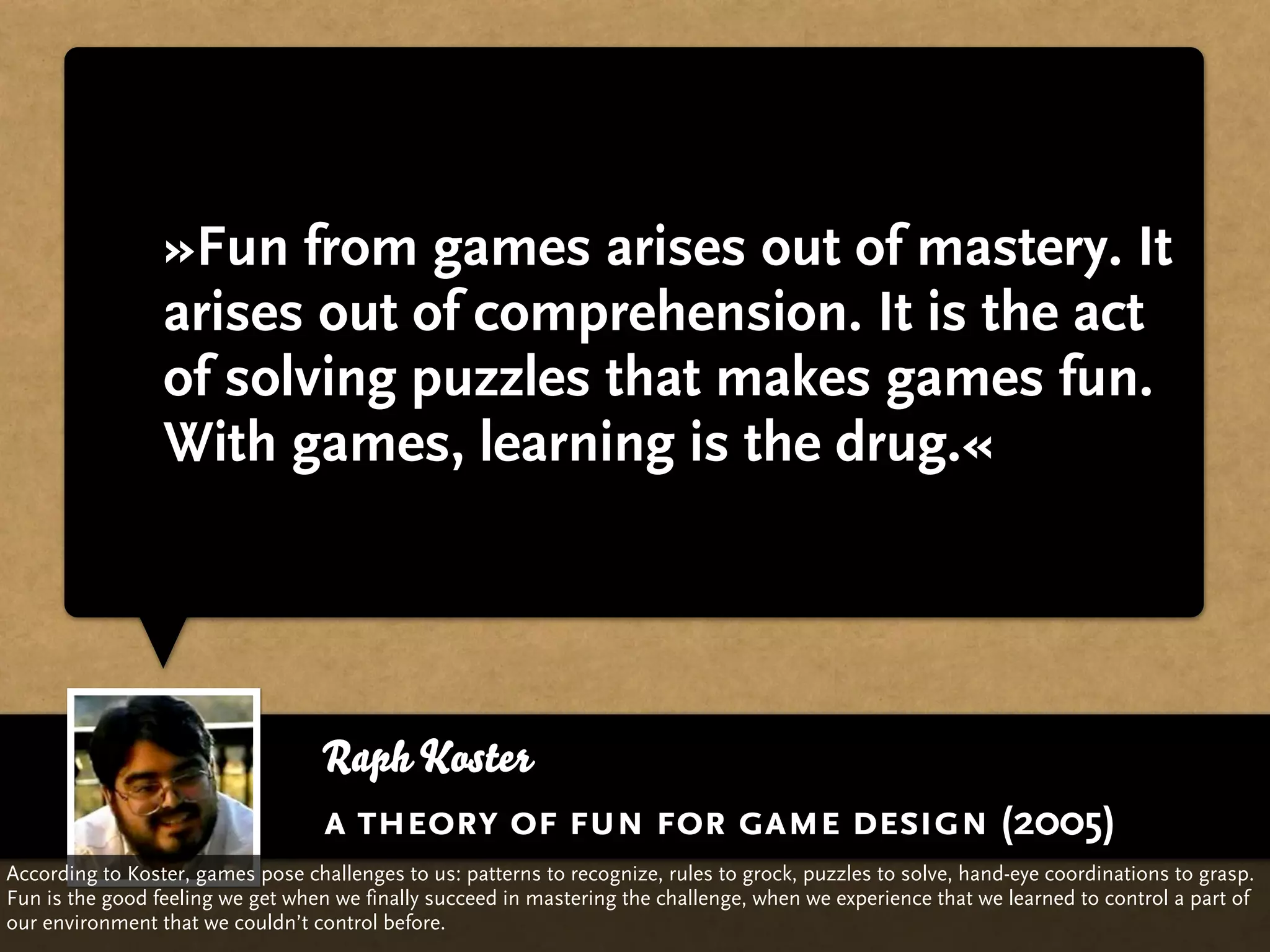 »Fun from games arises out of mastery. It
                 arises out of comprehension. It is the act
                 of solving puzzles that makes games fun.
                 With games, learning is the drug.«




                                   Raph Koster
                                   a theory of fun for game design (2005)
According to Koster, games pose challenges to us: patterns to recognize, rules to grock, puzzles to solve, hand-eye coordinations to grasp.
Fun is the good feeling we get when we finally succeed in mastering the challenge, when we experience that we learned to control a part of
our environment that we couldn’t control before.
 