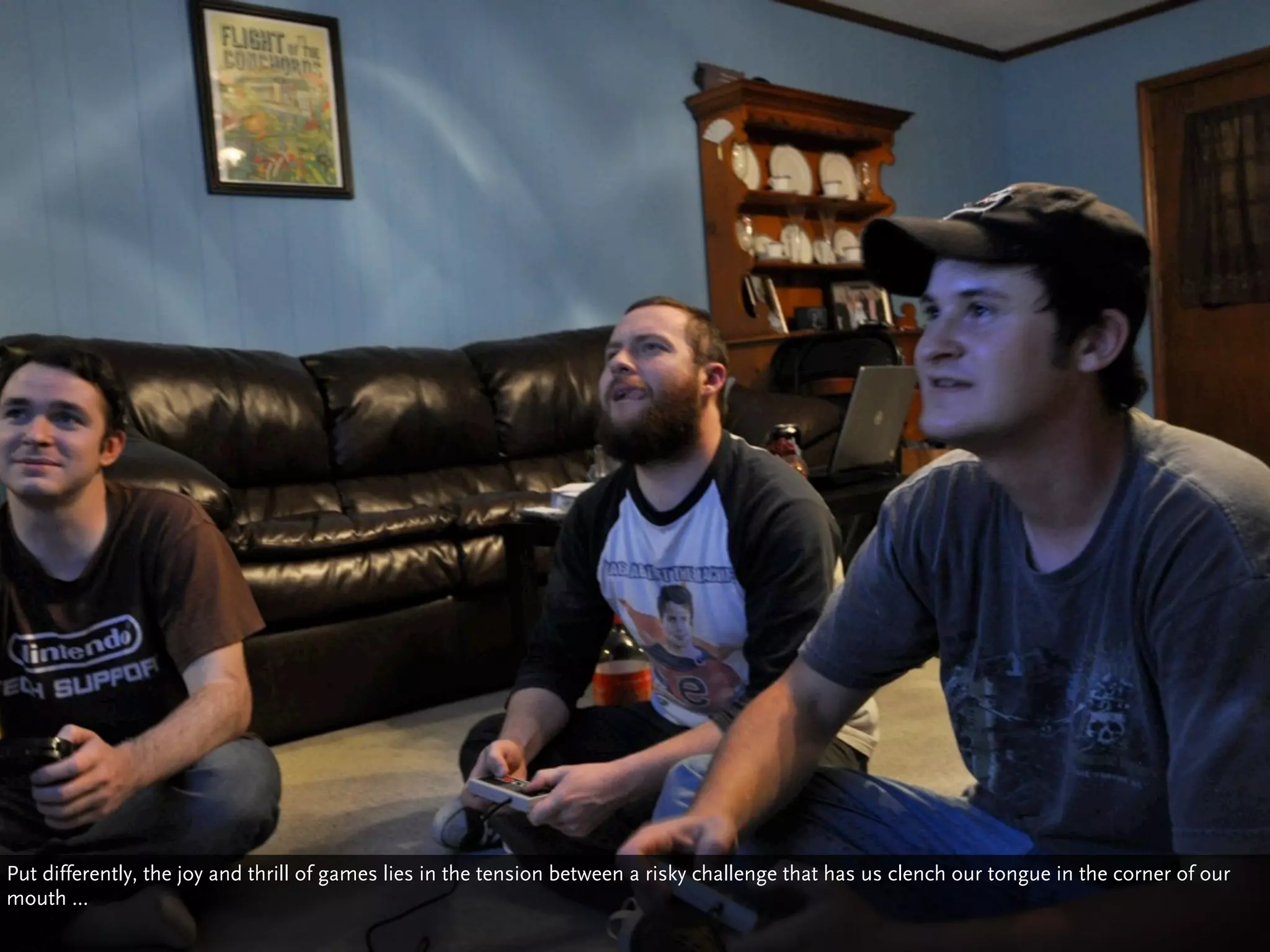 Put differently, the joy and thrill of games lies in the tension between a risky challenge that has us clench our tongue in the corner of our
mouth ...
 