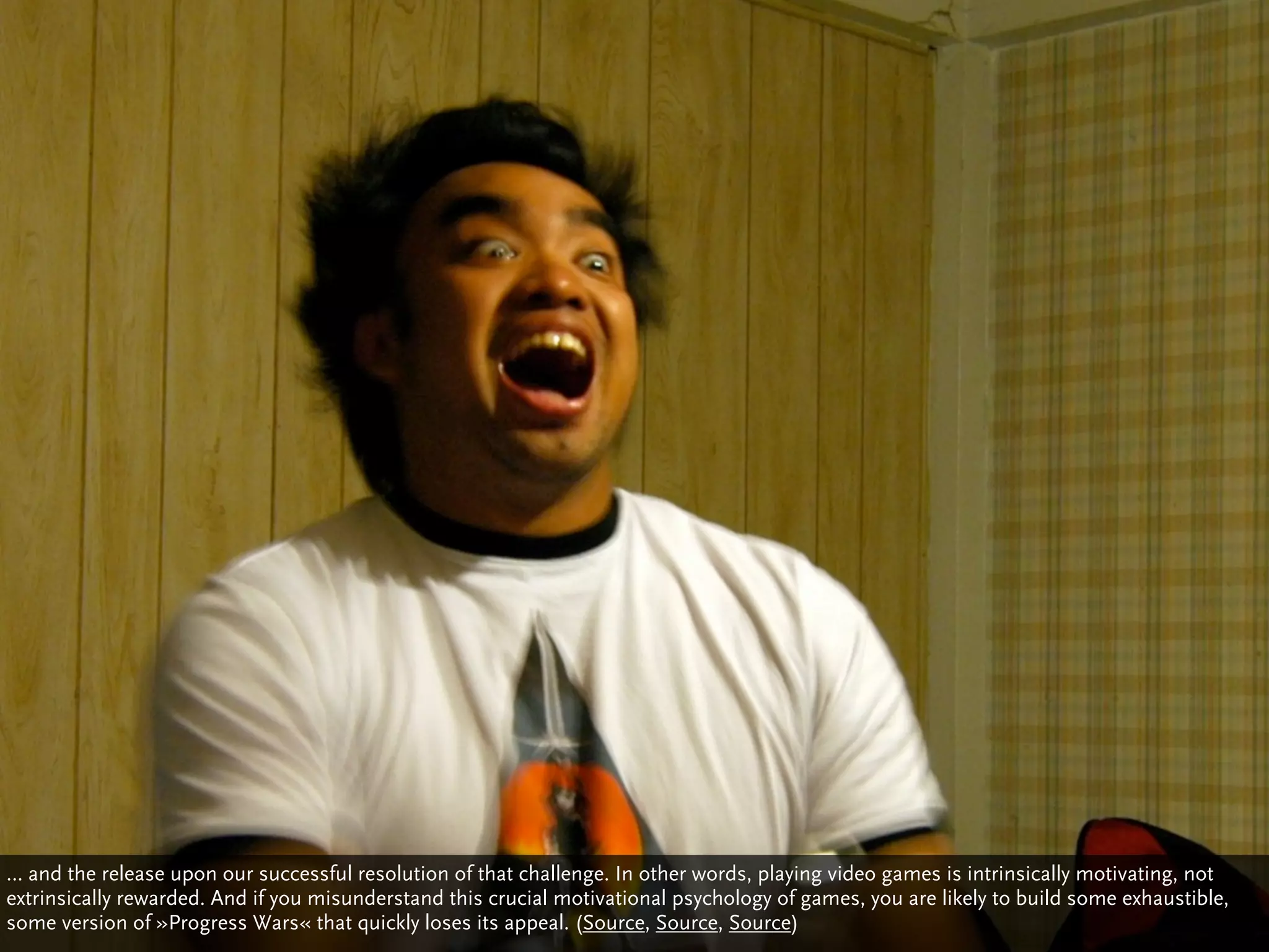 … and the release upon our successful resolution of that challenge. In other words, playing video games is intrinsically motivating, not
extrinsically rewarded. And if you misunderstand this crucial motivational psychology of games, you are likely to build some exhaustible,
some version of »Progress Wars« that quickly loses its appeal. (Source, Source, Source)
 