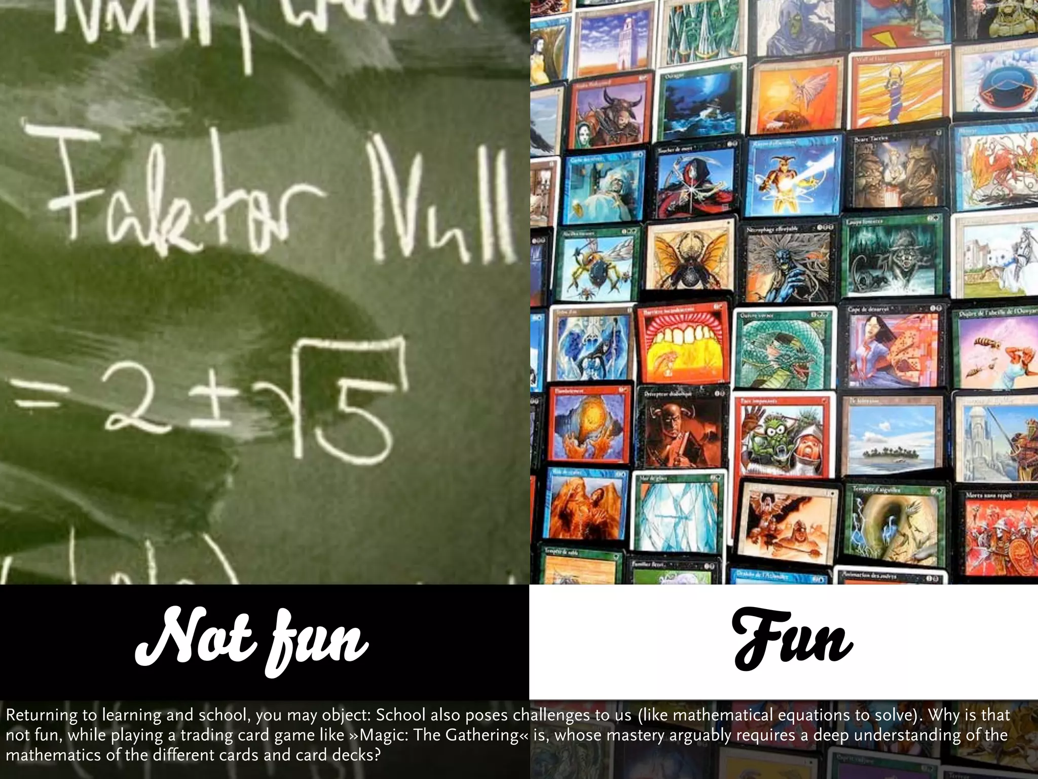 Not fun                                                                          Fun
Returning to learning and school, you may object: School also poses challenges to us (like mathematical equations to solve). Why is that
not fun, while playing a trading card game like »Magic: The Gathering« is, whose mastery arguably requires a deep understanding of the
mathematics of the different cards and card decks?
 