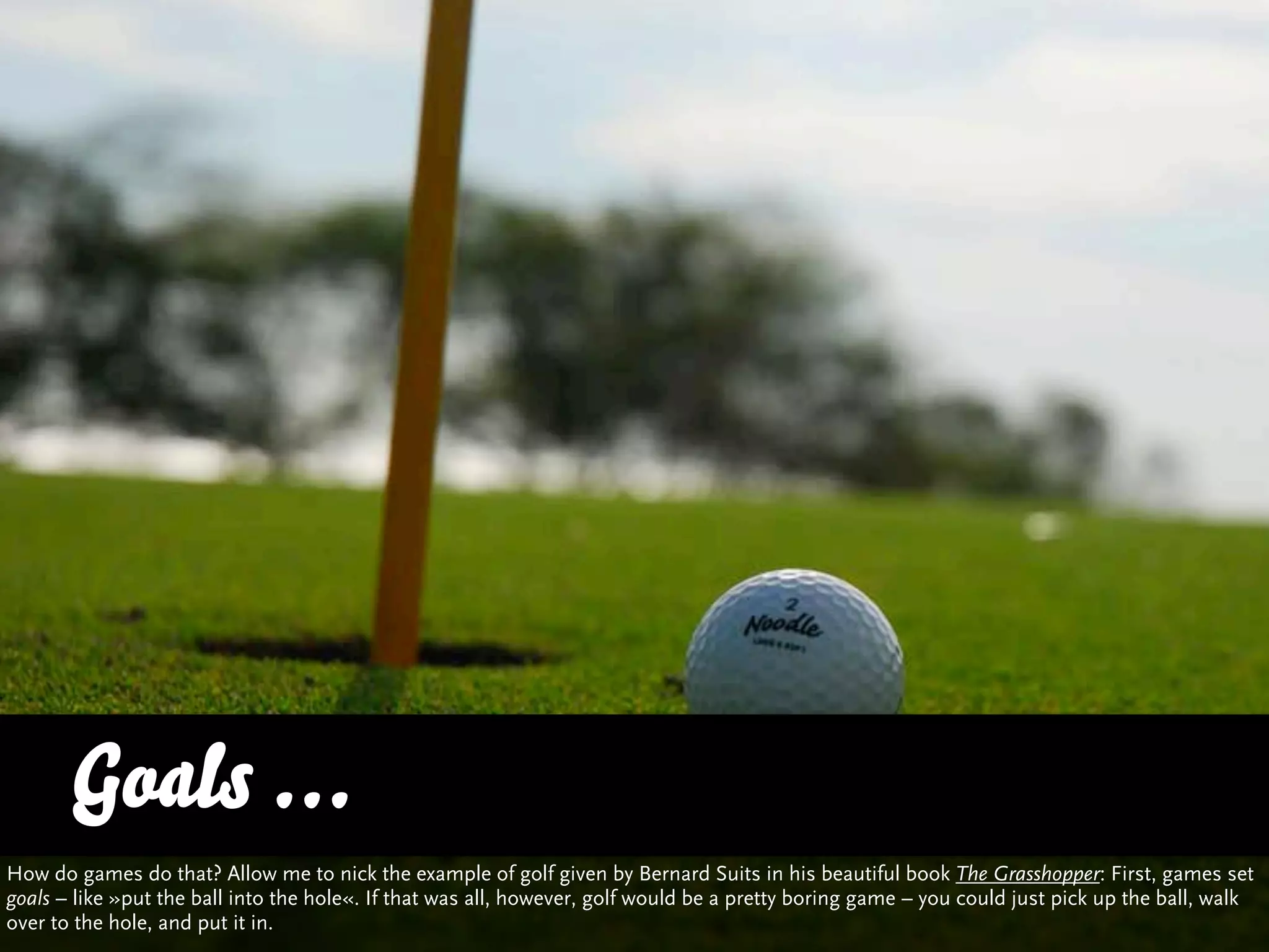 Goals ...
How do games do that? Allow me to nick the example of golf given by Bernard Suits in his beautiful book The Grasshopper: First, games set
goals – like »put the ball into the hole«. If that was all, however, golf would be a pretty boring game – you could just pick up the ball, walk
over to the hole, and put it in.
 