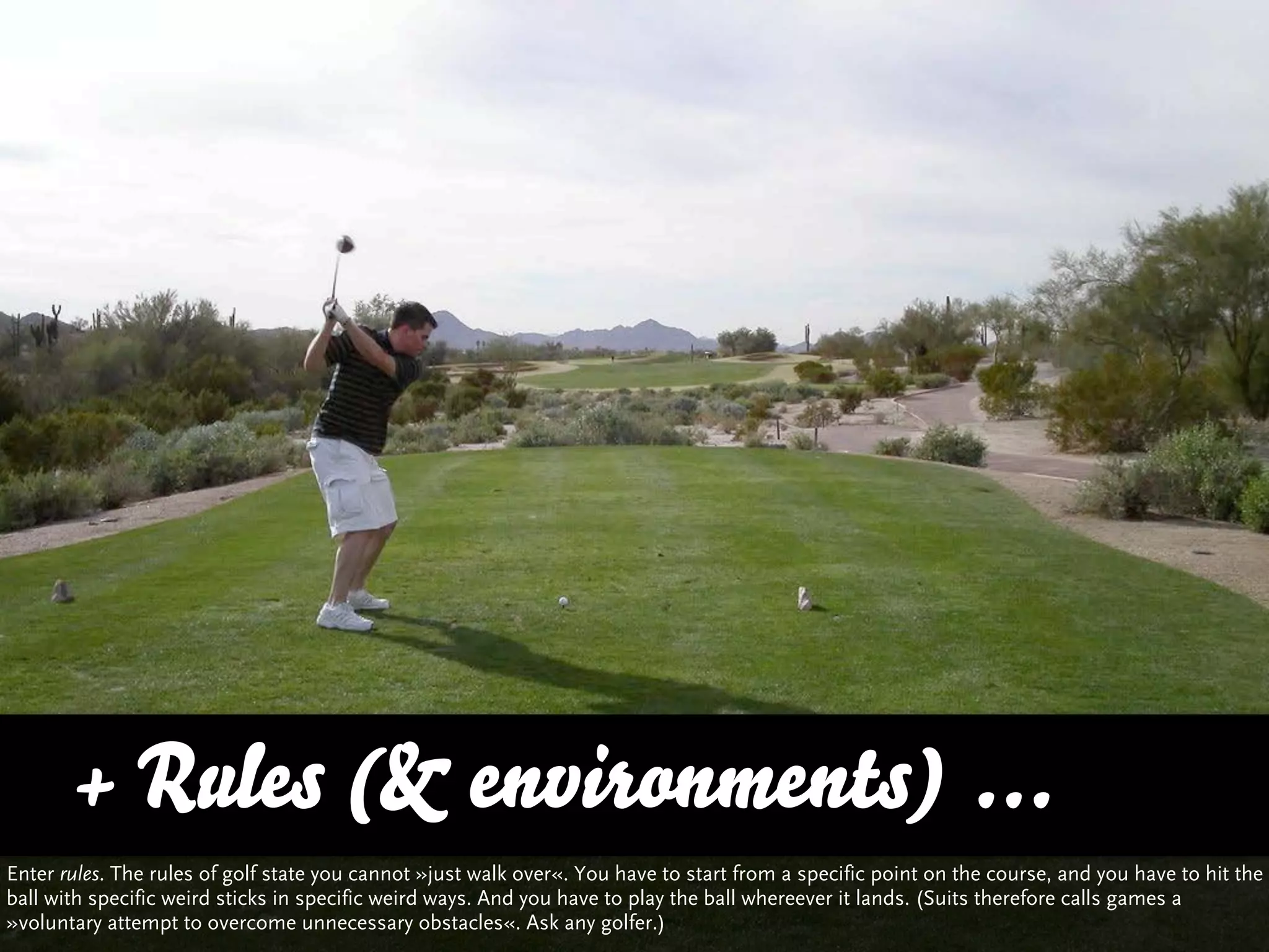 + Rules (& environments) ...
Enter rules. The rules of golf state you cannot »just walk over«. You have to start from a specific point on the course, and you have to hit the
ball with specific weird sticks in specific weird ways. And you have to play the ball whereever it lands. (Suits therefore calls games a
»voluntary attempt to overcome unnecessary obstacles«. Ask any golfer.)
 