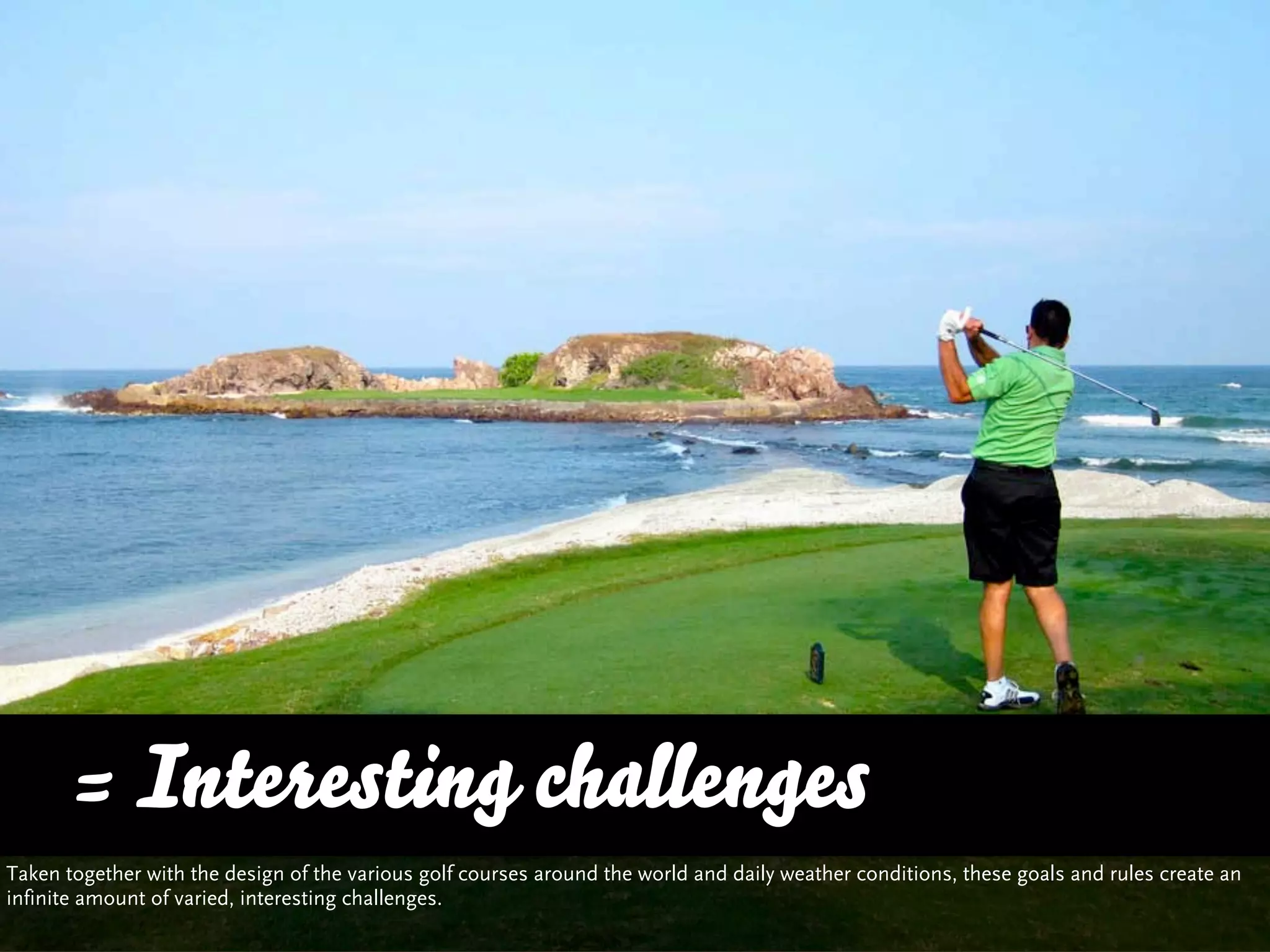 = Interesting challenges
Taken together with the design of the various golf courses around the world and daily weather conditions, these goals and rules create an
infinite amount of varied, interesting challenges.
 