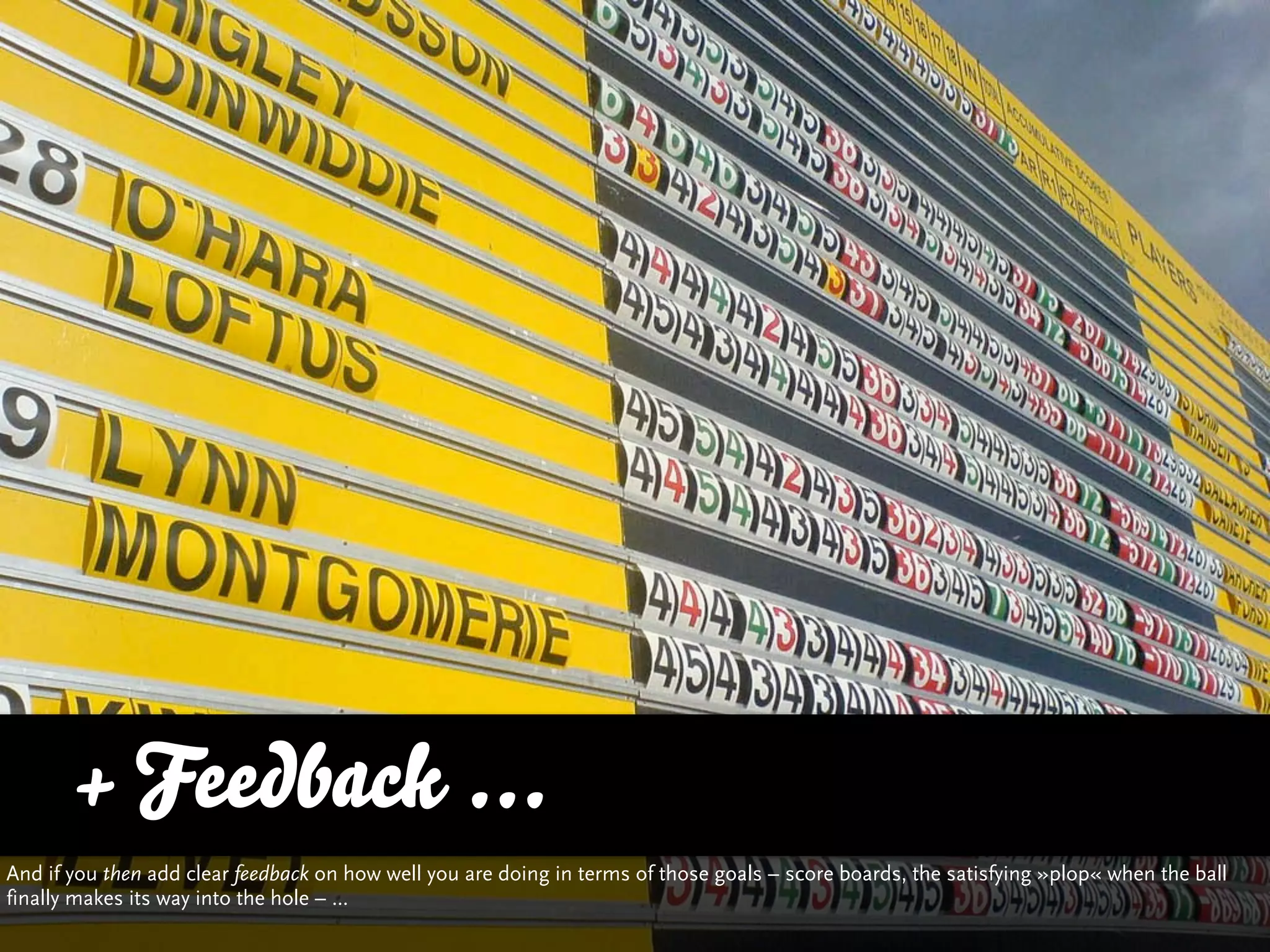 + Feedback ...
And if you then add clear feedback on how well you are doing in terms of those goals – score boards, the satisfying »plop« when the ball
finally makes its way into the hole – ...
 