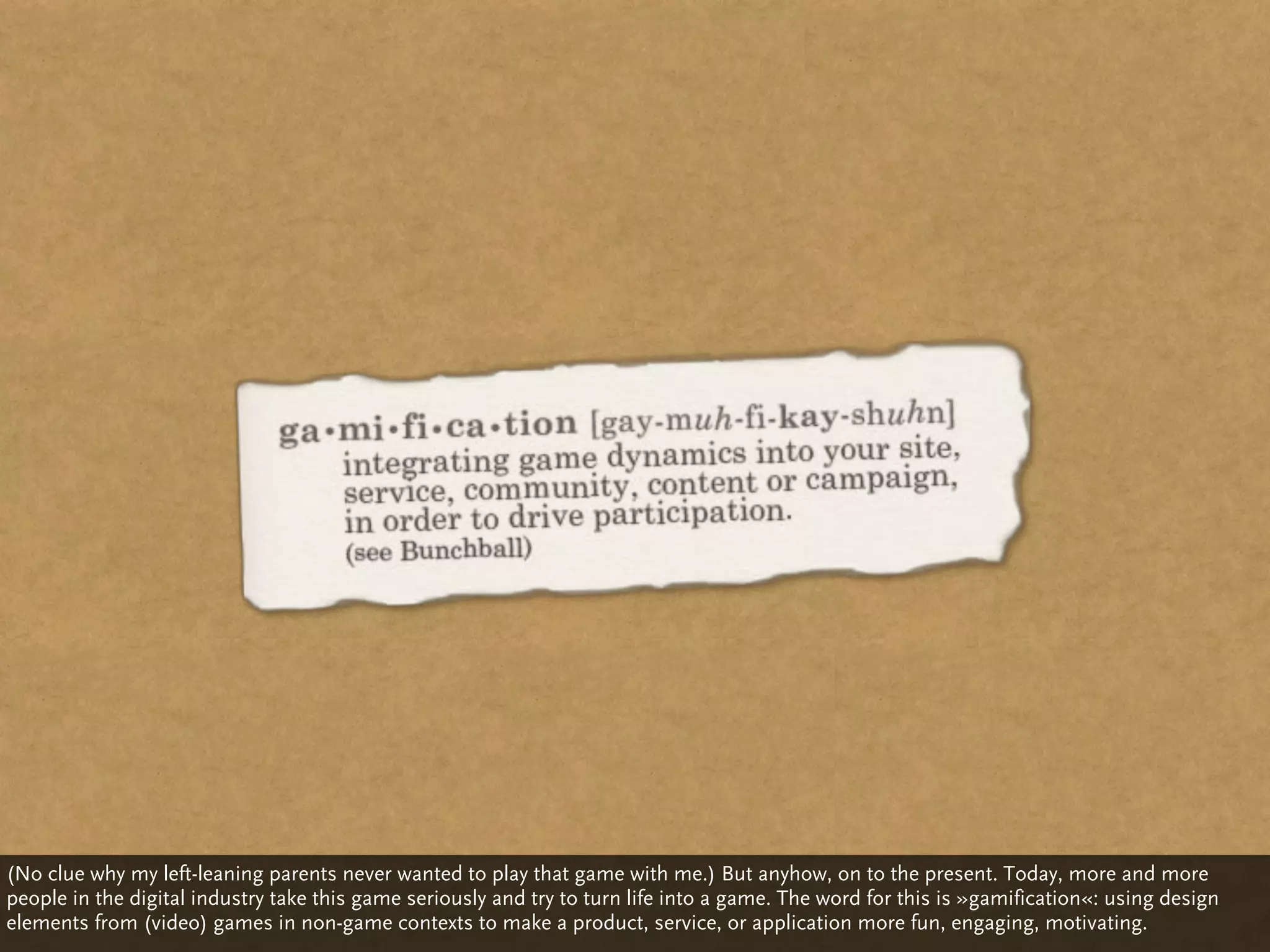 (No clue why my left-leaning parents never wanted to play that game with me.) But anyhow, on to the present. Today, more and more
people in the digital industry take this game seriously and try to turn life into a game. The word for this is »gamification«: using design
elements from (video) games in non-game contexts to make a product, service, or application more fun, engaging, motivating.
 