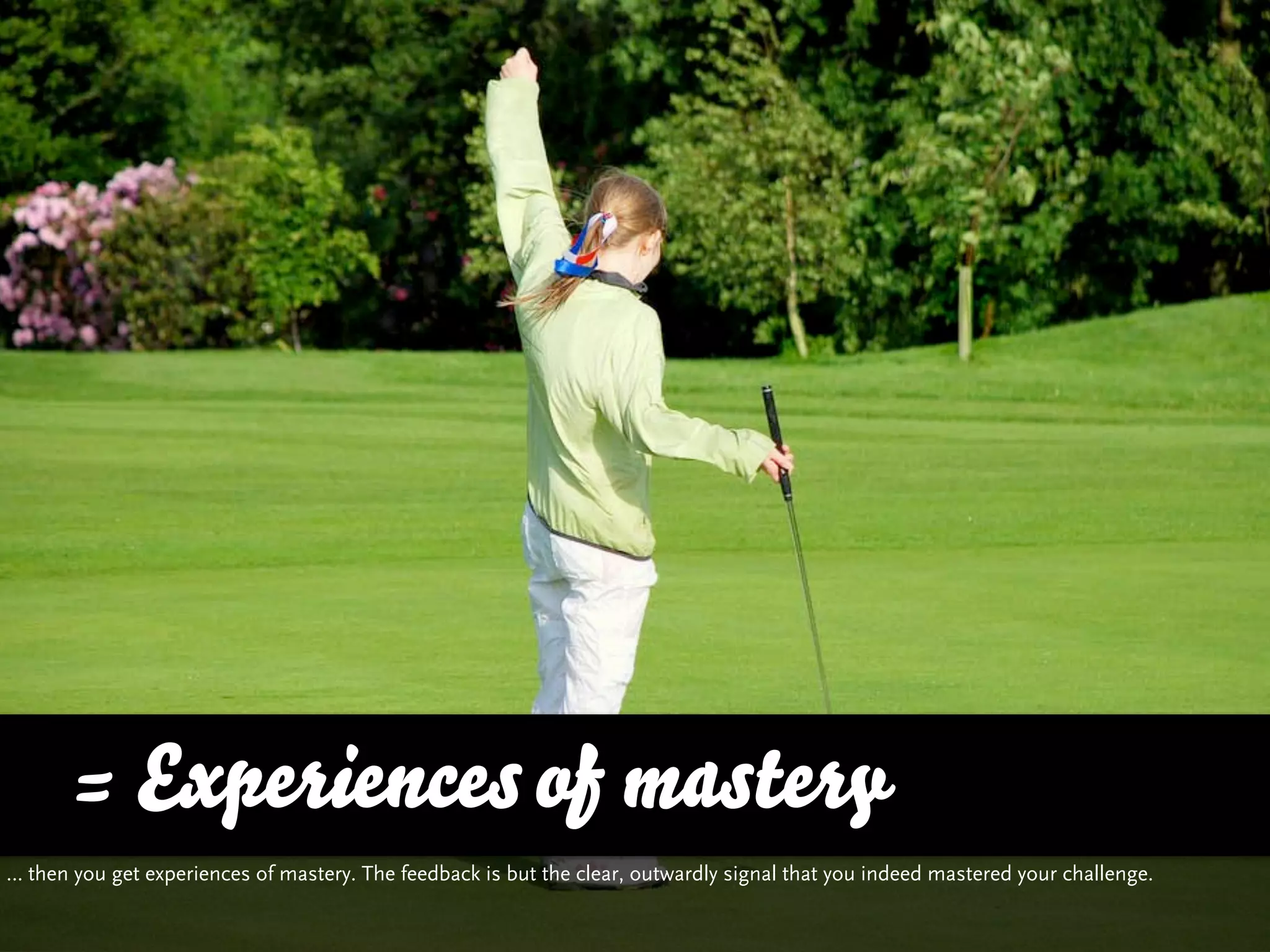 = Experiences of mastery
… then you get experiences of mastery. The feedback is but the clear, outwardly signal that you indeed mastered your challenge.
 