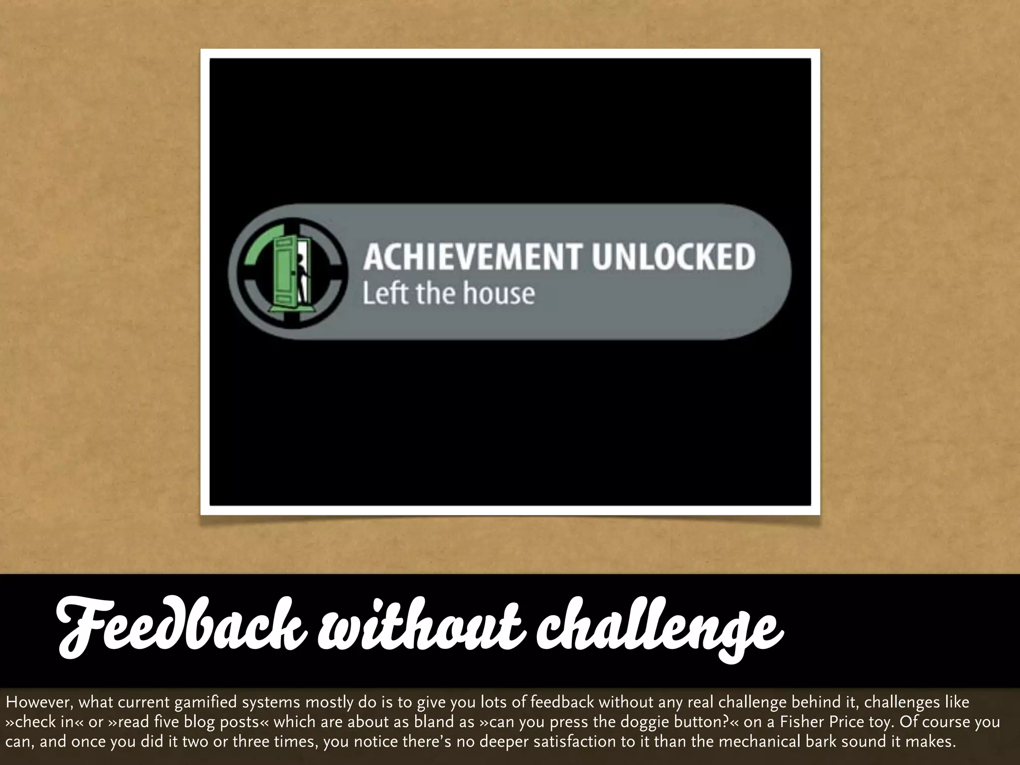 Feedback without challenge
However, what current gamified systems mostly do is to give you lots of feedback without any real challenge behind it, challenges like
»check in« or »read five blog posts« which are about as bland as »can you press the doggie button?« on a Fisher Price toy. Of course you
can, and once you did it two or three times, you notice there’s no deeper satisfaction to it than the mechanical bark sound it makes.
 