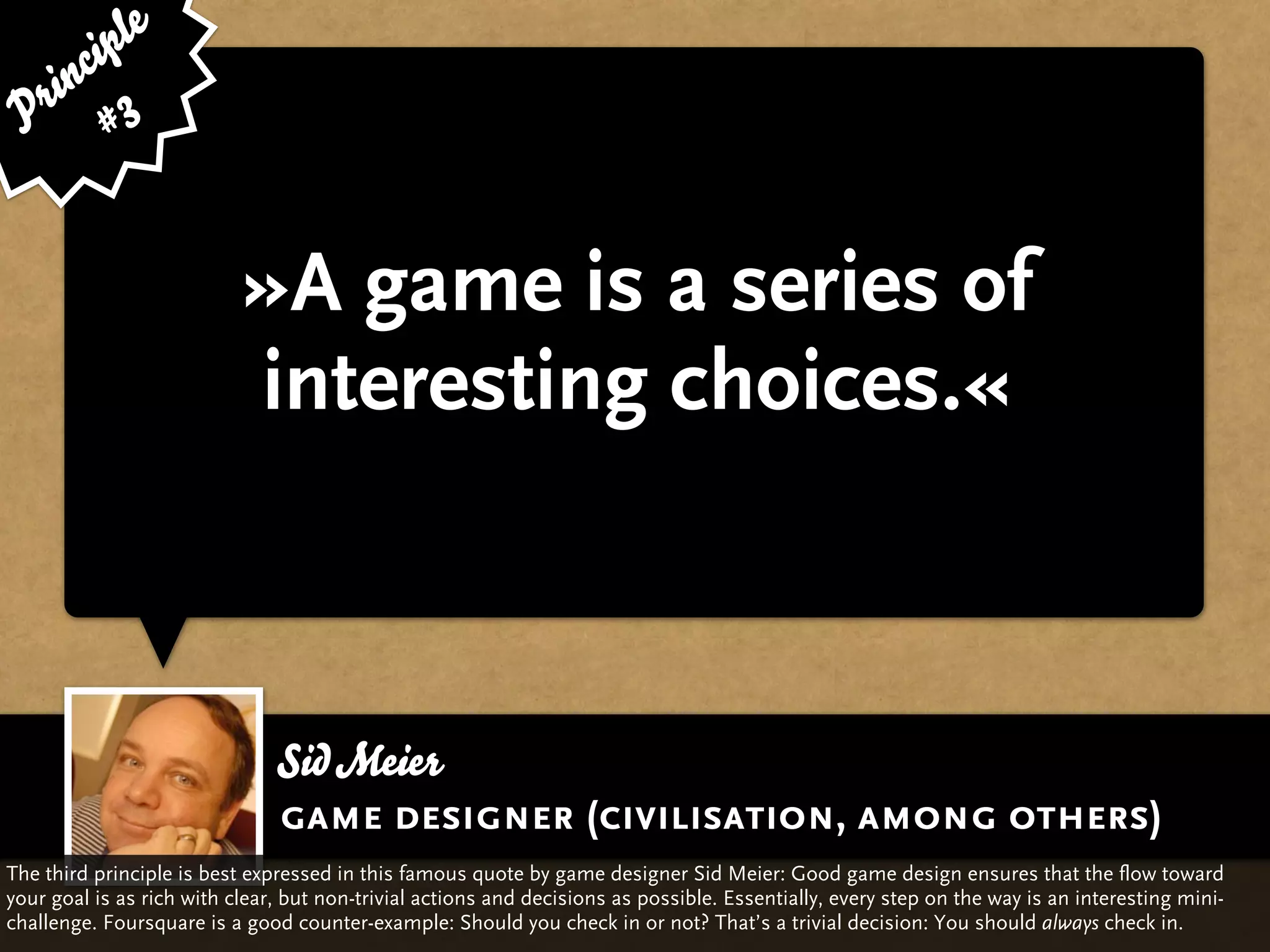 ip le
      c
    in 3
  r
 P #


                           »A game is a series of
                           interesting choices.«



                               Sid Meier
                               game designer (civilisation, among others)
The third principle is best expressed in this famous quote by game designer Sid Meier: Good game design ensures that the flow toward
your goal is as rich with clear, but non-trivial actions and decisions as possible. Essentially, every step on the way is an interesting mini-
challenge. Foursquare is a good counter-example: Should you check in or not? That’s a trivial decision: You should always check in.
 