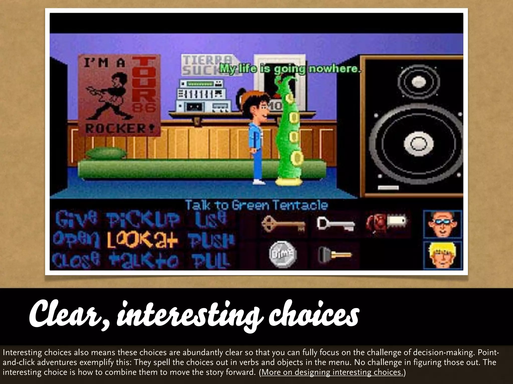 Clear, interesting choices
Interesting choices also means these choices are abundantly clear so that you can fully focus on the challenge of decision-making. Point-
and-click adventures exemplify this: They spell the choices out in verbs and objects in the menu. No challenge in figuring those out. The
interesting choice is how to combine them to move the story forward. (More on designing interesting choices.)
 