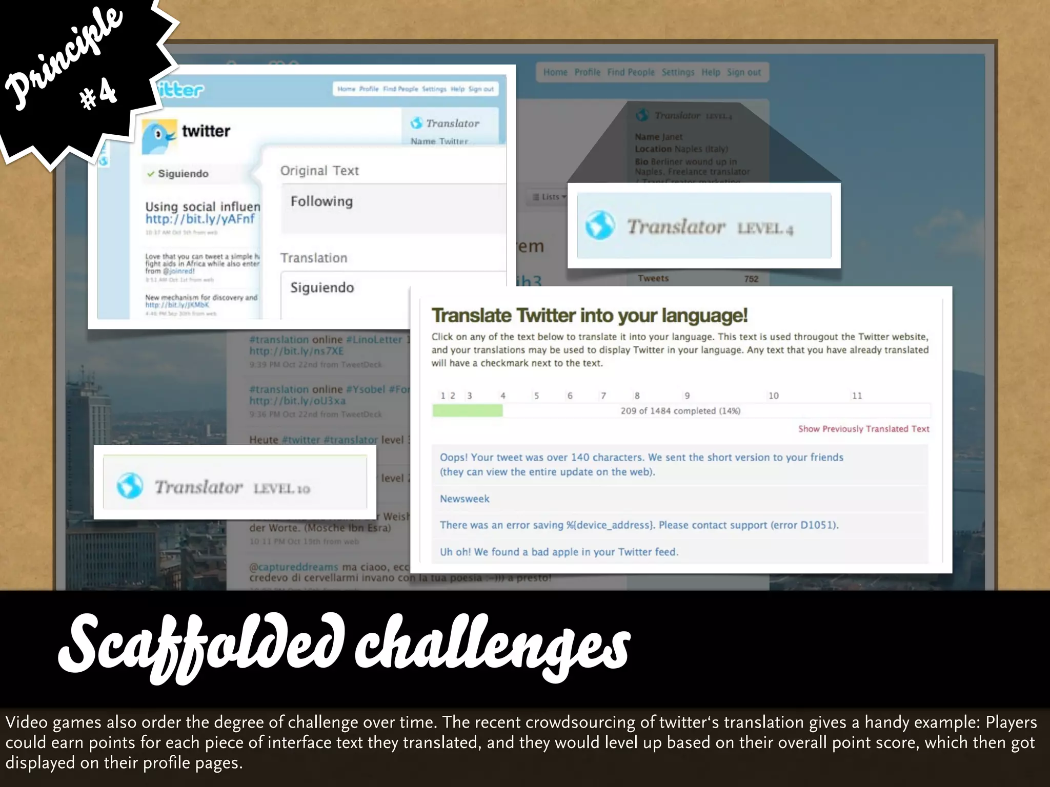 ip le
      c
    in 4
  r
 P #




       Scaffolded challenges
Video games also order the degree of challenge over time. The recent crowdsourcing of twitter‘s translation gives a handy example: Players
could earn points for each piece of interface text they translated, and they would level up based on their overall point score, which then got
displayed on their profile pages.
 