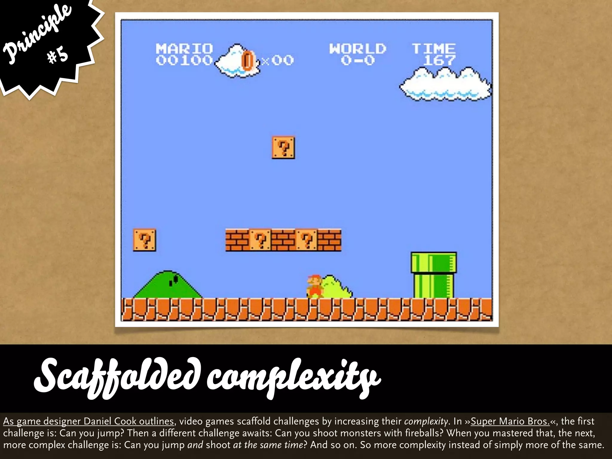 ip le
      c
    in 5
  r
 P #




      Scaffolded complexity
As game designer Daniel Cook outlines, video games scaffold challenges by increasing their complexity. In »Super Mario Bros.«, the first
challenge is: Can you jump? Then a different challenge awaits: Can you shoot monsters with fireballs? When you mastered that, the next,
more complex challenge is: Can you jump and shoot at the same time? And so on. So more complexity instead of simply more of the same.
 
