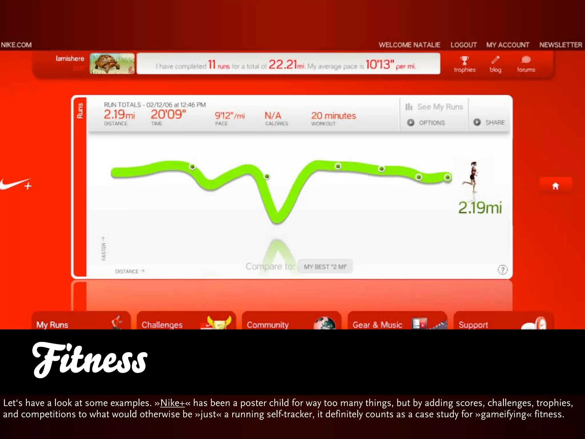 Fitness
Let‘s have a look at some examples. »Nike+« has been a poster child for way too many things, but by adding scores, challenges, trophies,
and competitions to what would otherwise be »just« a running self-tracker, it definitely counts as a case study for »gameifying« fitness.
 