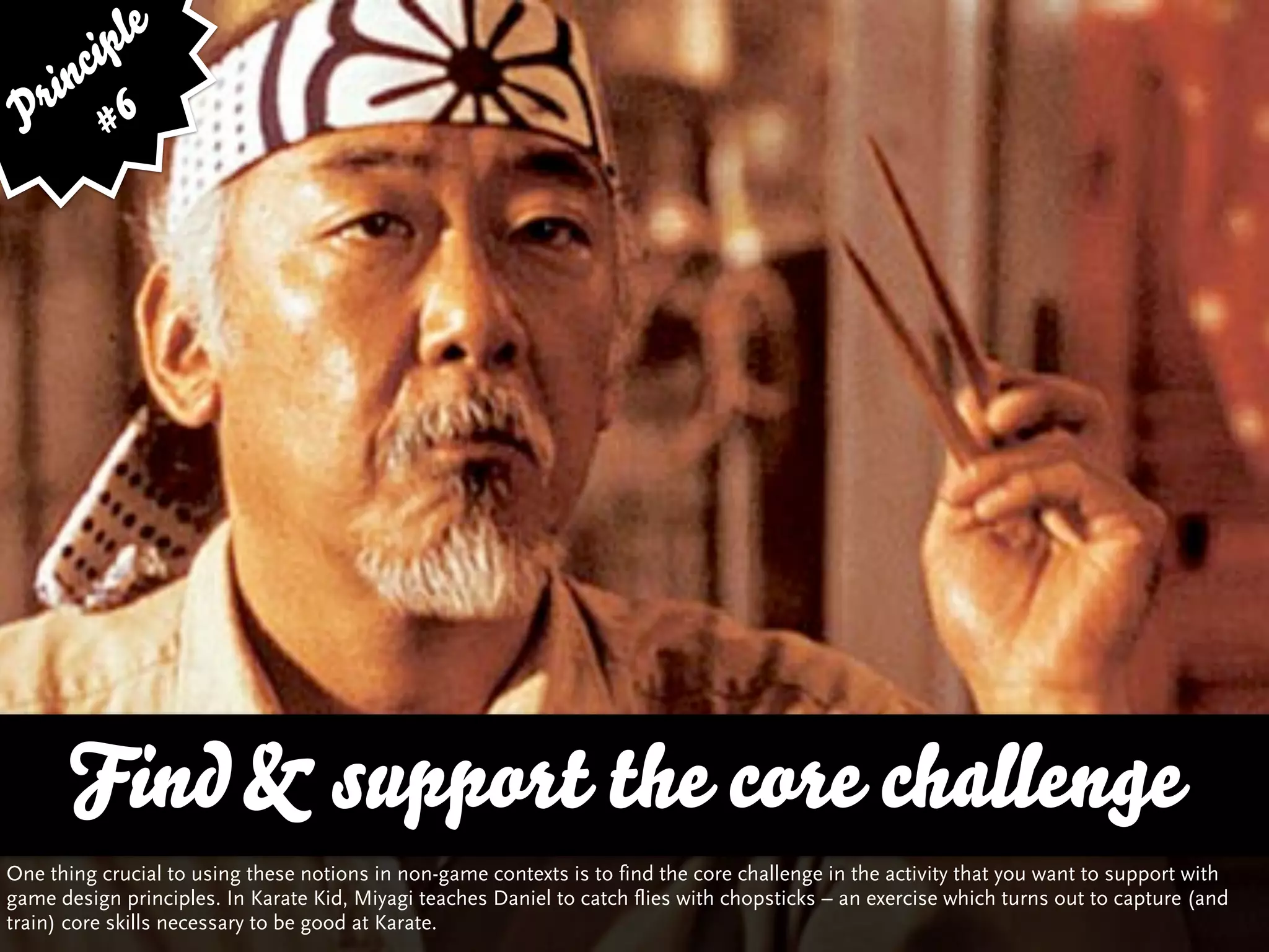 ip le
      c
    in 6
  r
 P #




       Find & support the core challenge
One thing crucial to using these notions in non-game contexts is to find the core challenge in the activity that you want to support with
game design principles. In Karate Kid, Miyagi teaches Daniel to catch flies with chopsticks – an exercise which turns out to capture (and
train) core skills necessary to be good at Karate.
 