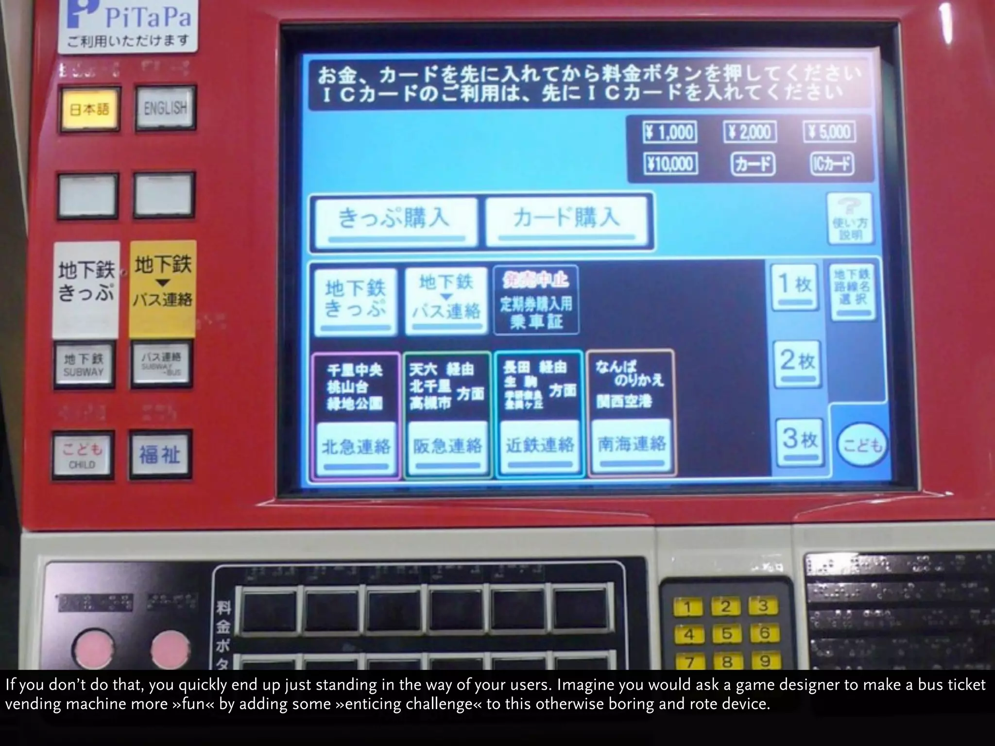 If you don’t do that, you quickly end up just standing in the way of your users. Imagine you would ask a game designer to make a bus ticket
vending machine more »fun« by adding some »enticing challenge« to this otherwise boring and rote device.
 