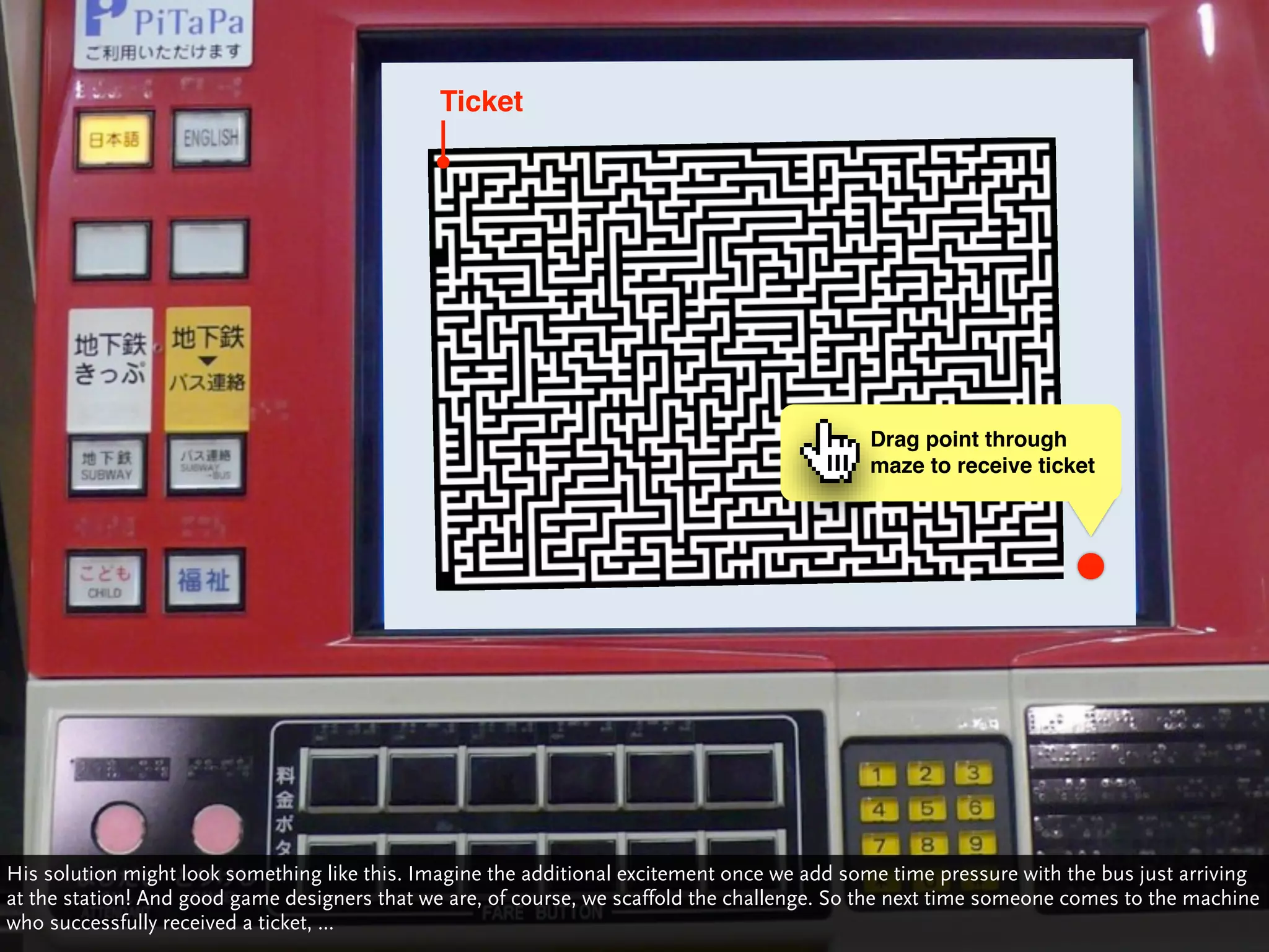 Ticket




                                                                                             Drag point through
                                                                                             maze to receive ticket




His solution might look something like this. Imagine the additional excitement once we add some time pressure with the bus just arriving
at the station! And good game designers that we are, of course, we scaffold the challenge. So the next time someone comes to the machine
who successfully received a ticket, ...
 