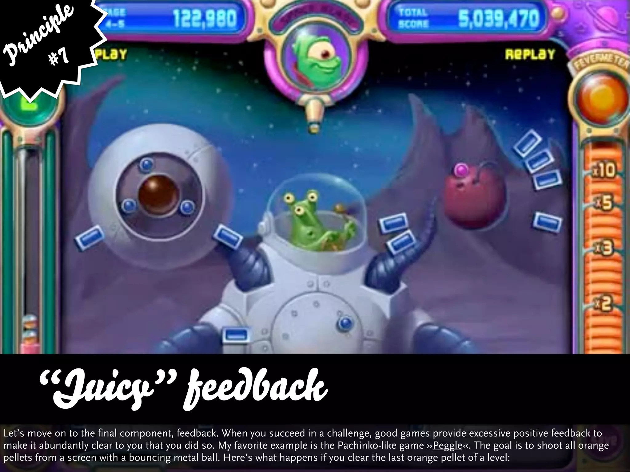 ip le
      c
    in 7
  r
 P #




      “Juicy” feedback
Let’s move on to the final component, feedback. When you succeed in a challenge, good games provide excessive positive feedback to
make it abundantly clear to you that you did so. My favorite example is the Pachinko-like game »Peggle«. The goal is to shoot all orange
pellets from a screen with a bouncing metal ball. Here‘s what happens if you clear the last orange pellet of a level:
 