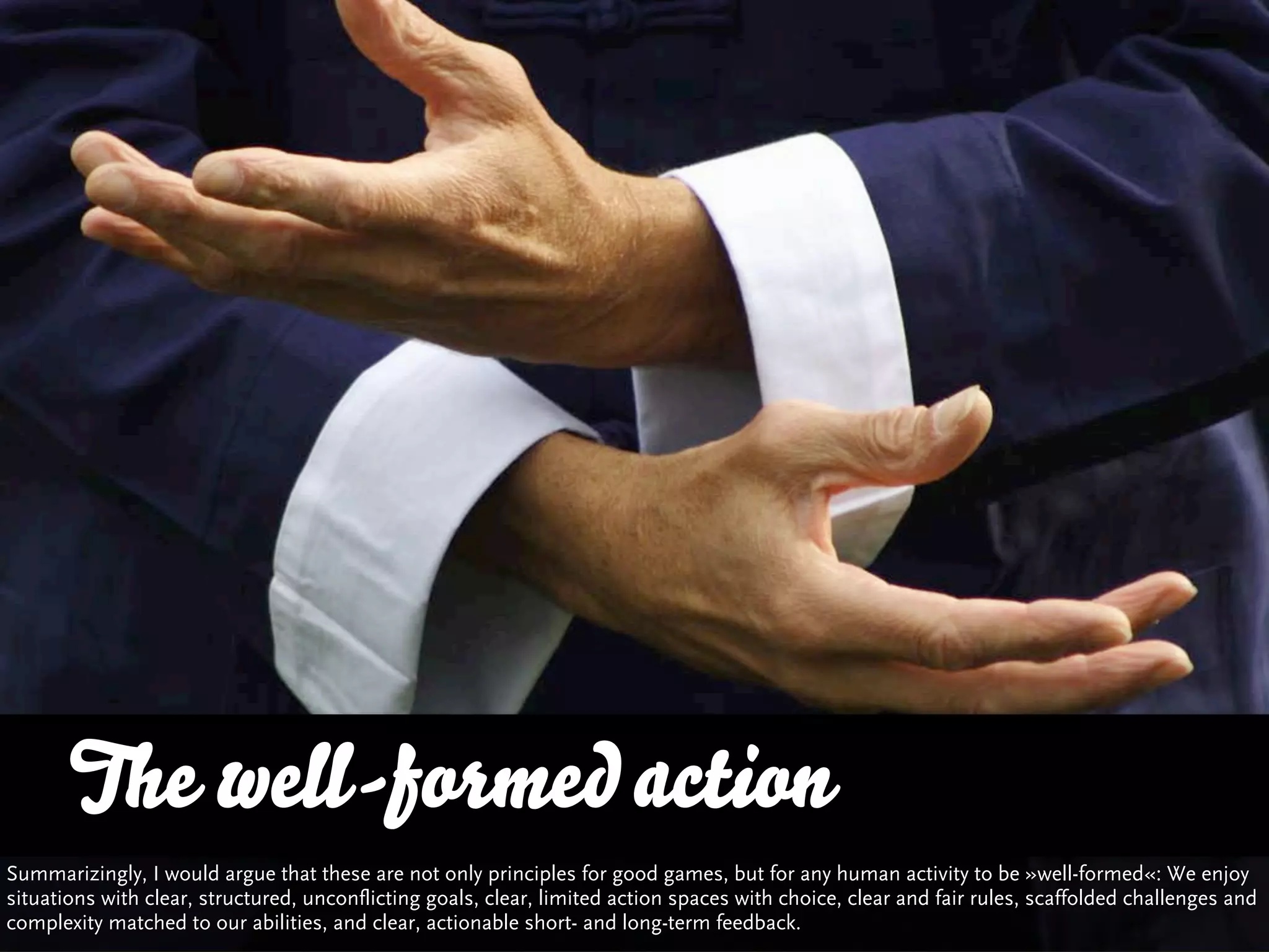 The well-formed action
Summarizingly, I would argue that these are not only principles for good games, but for any human activity to be »well-formed«: We enjoy
situations with clear, structured, unconflicting goals, clear, limited action spaces with choice, clear and fair rules, scaffolded challenges and
complexity matched to our abilities, and clear, actionable short- and long-term feedback.
 