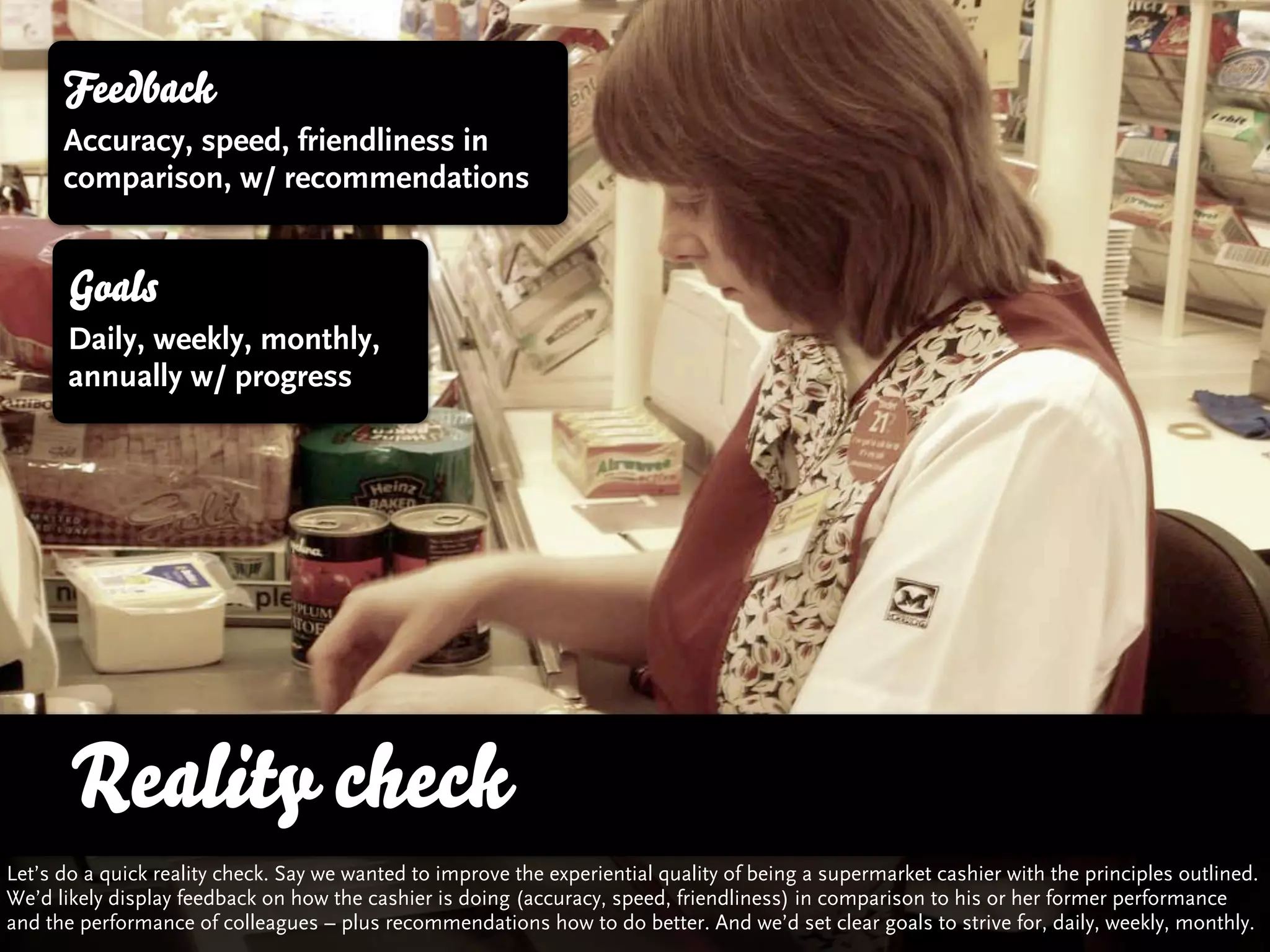 Feedback
      Accuracy, speed, friendliness in
      comparison, w/ recommendations


      Goals
      Daily, weekly, monthly,
      annually w/ progress




       Reality check
Let’s do a quick reality check. Say we wanted to improve the experiential quality of being a supermarket cashier with the principles outlined.
We’d likely display feedback on how the cashier is doing (accuracy, speed, friendliness) in comparison to his or her former performance
and the performance of colleagues – plus recommendations how to do better. And we’d set clear goals to strive for, daily, weekly, monthly.
 