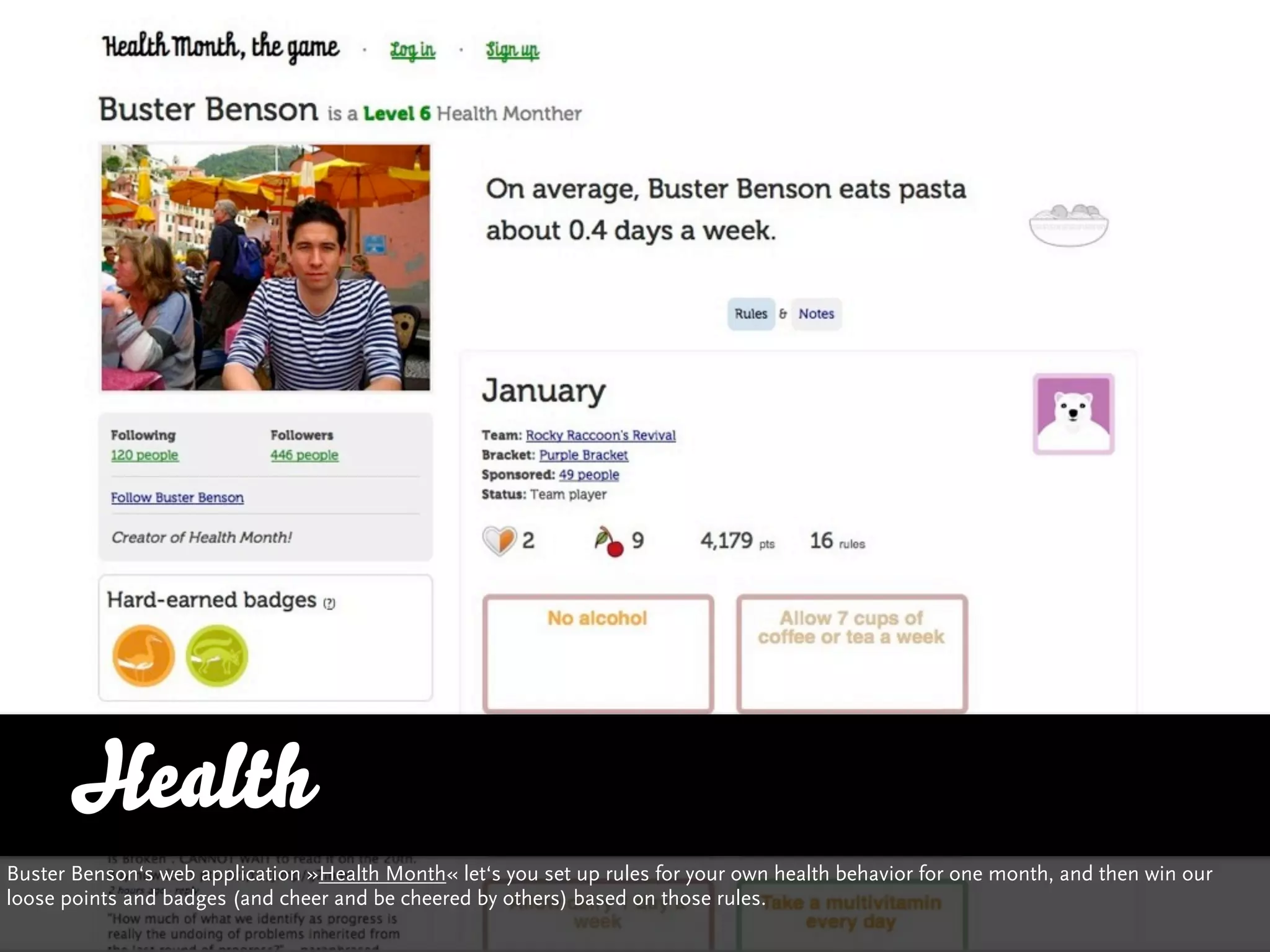 Health
Buster Benson‘s web application »Health Month« let‘s you set up rules for your own health behavior for one month, and then win our
loose points and badges (and cheer and be cheered by others) based on those rules.
 