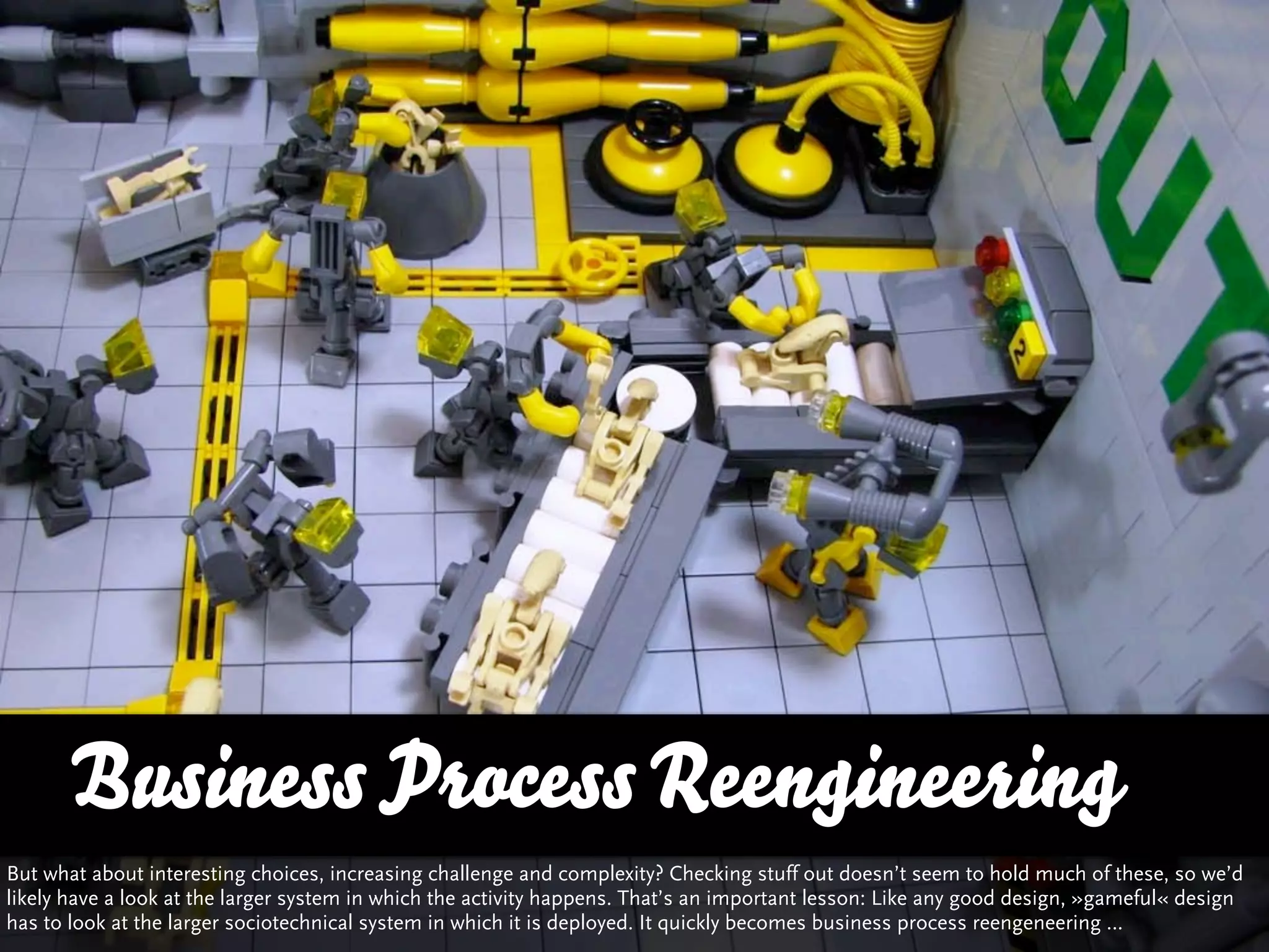 Business Process Reengineering
But what about interesting choices, increasing challenge and complexity? Checking stuff out doesn’t seem to hold much of these, so we’d
likely have a look at the larger system in which the activity happens. That’s an important lesson: Like any good design, »gameful« design
has to look at the larger sociotechnical system in which it is deployed. It quickly becomes business process reengeneering …
 