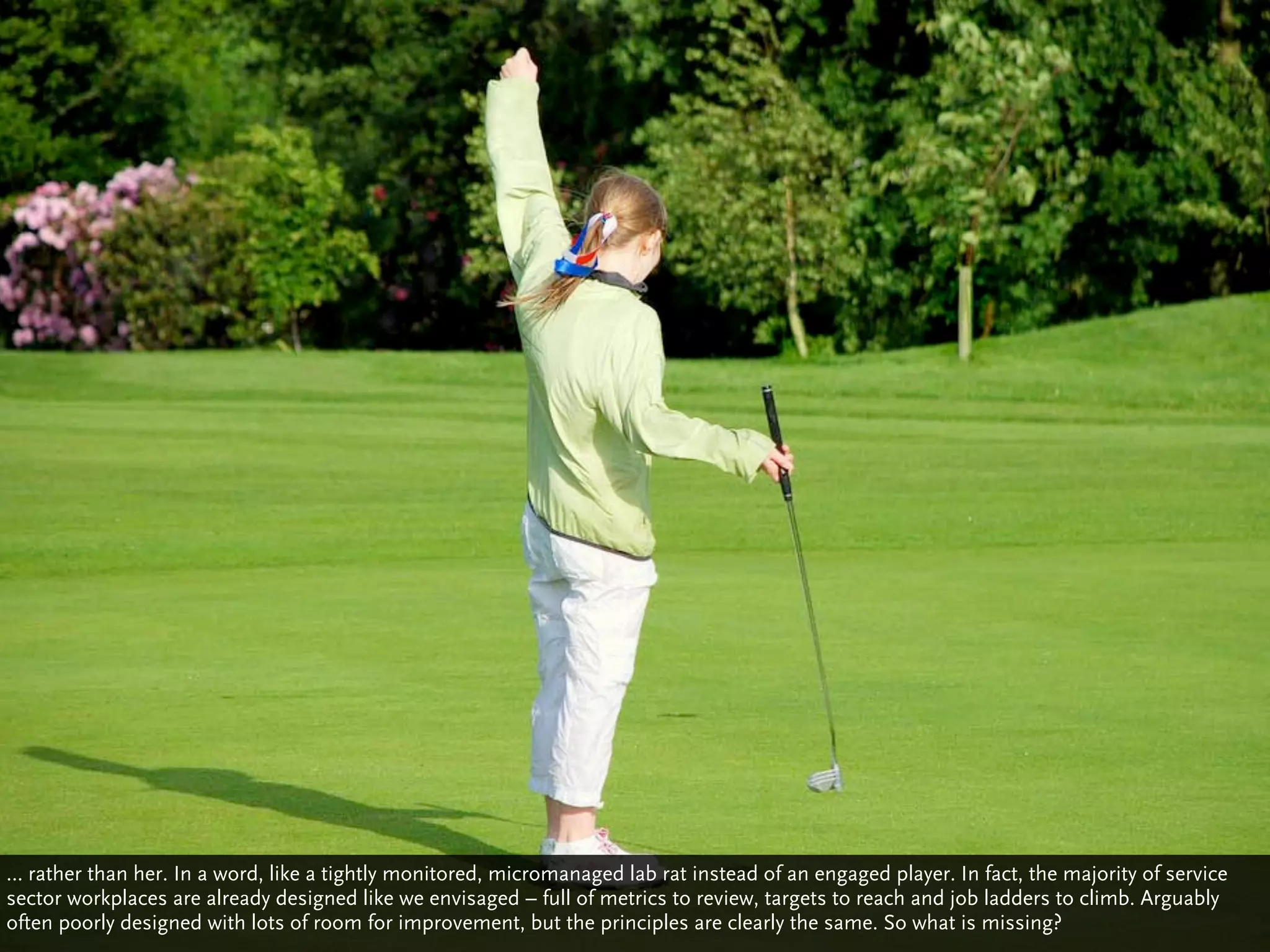 … rather than her. In a word, like a tightly monitored, micromanaged lab rat instead of an engaged player. In fact, the majority of service
sector workplaces are already designed like we envisaged – full of metrics to review, targets to reach and job ladders to climb. Arguably
often poorly designed with lots of room for improvement, but the principles are clearly the same. So what is missing?
 