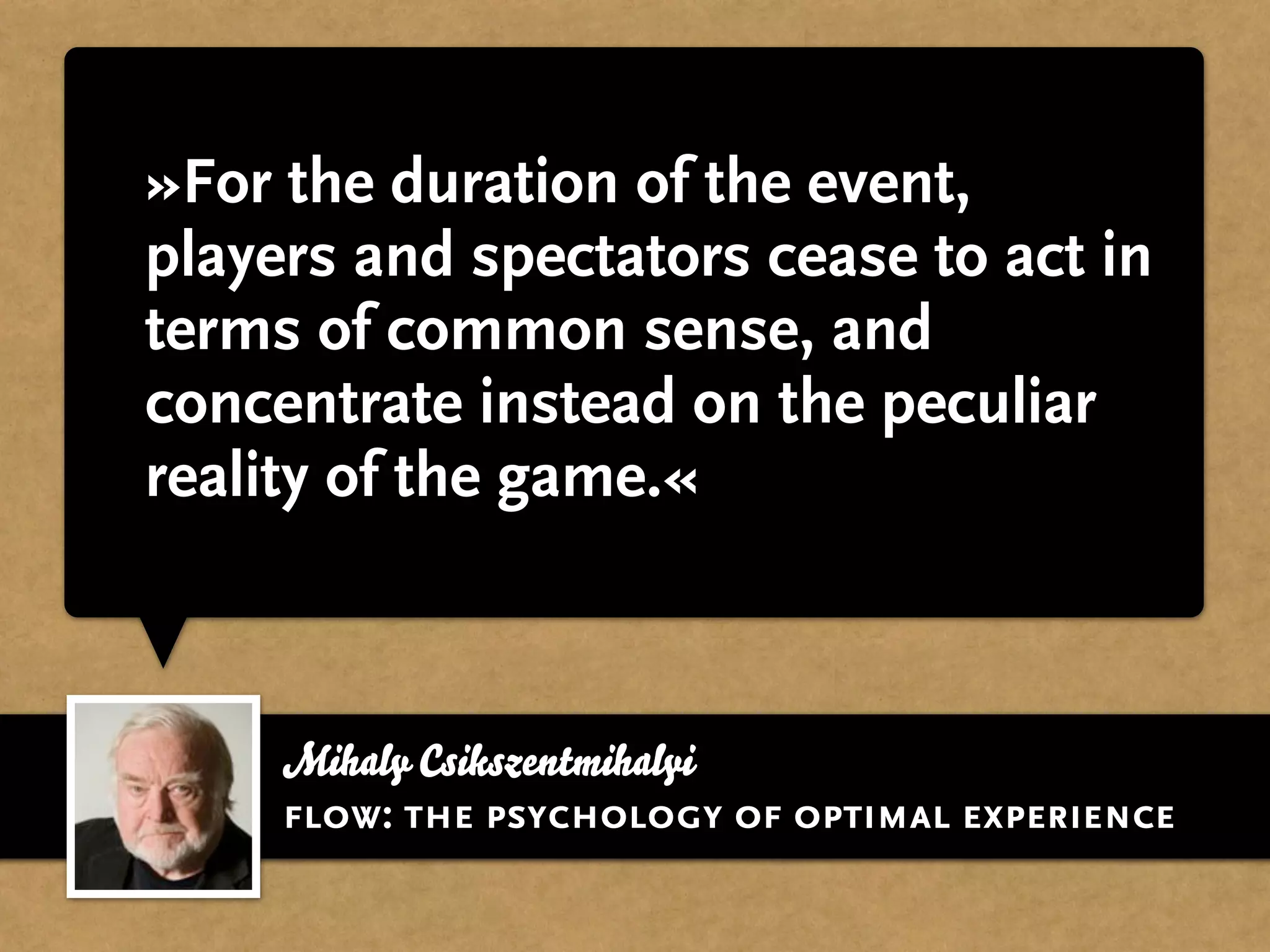 »For the duration of the event,
players and spectators cease to act in
terms of common sense, and
concentrate instead on the peculiar
reality of the game.«



     Mihaly Csikszentmihalyi
     flow: the psychology of optimal experience
 