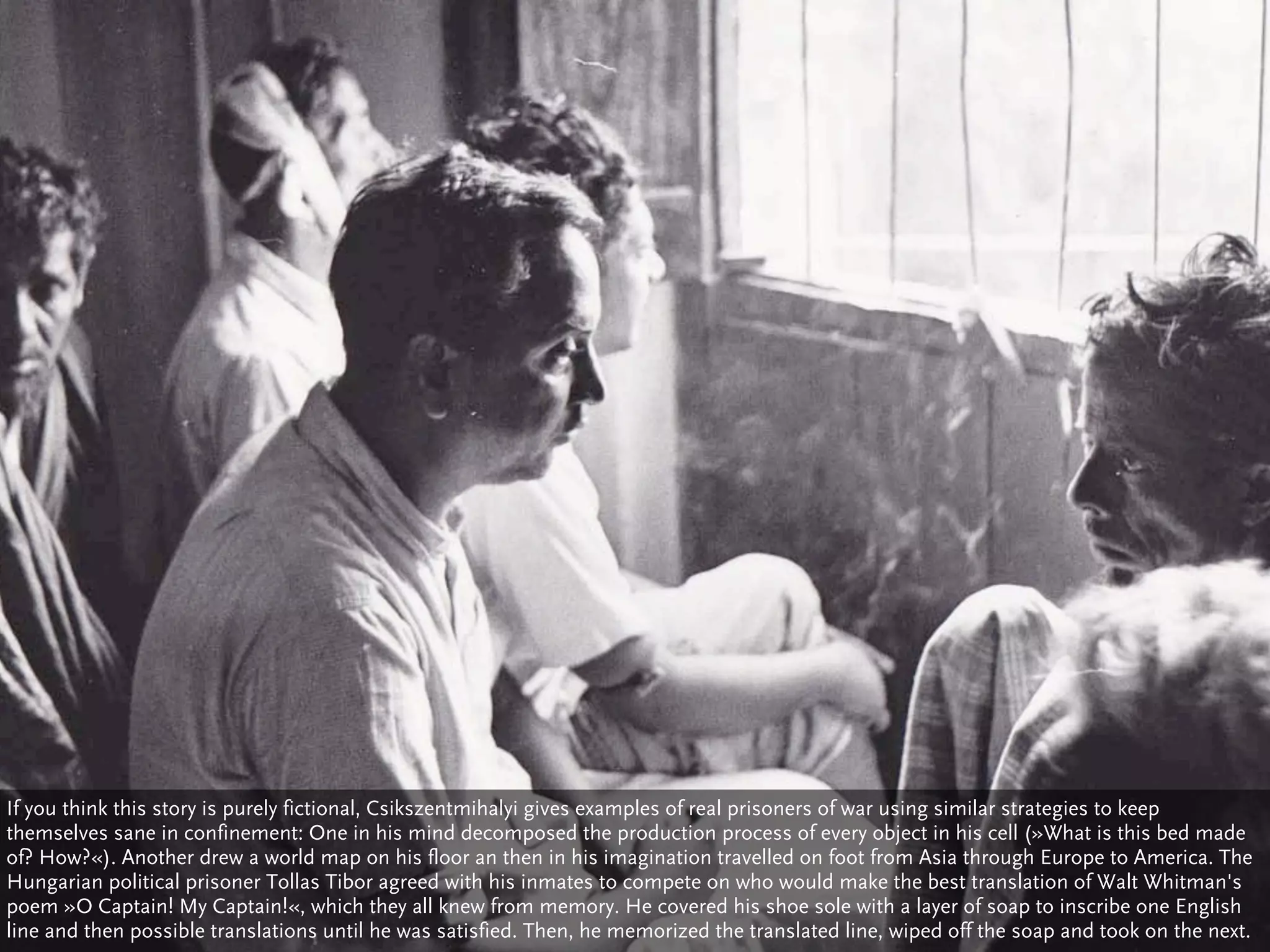 If you think this story is purely fictional, Csikszentmihalyi gives examples of real prisoners of war using similar strategies to keep
themselves sane in confinement: One in his mind decomposed the production process of every object in his cell (»What is this bed made
of? How?«). Another drew a world map on his floor an then in his imagination travelled on foot from Asia through Europe to America. The
Hungarian political prisoner Tollas Tibor agreed with his inmates to compete on who would make the best translation of Walt Whitman's
poem »O Captain! My Captain!«, which they all knew from memory. He covered his shoe sole with a layer of soap to inscribe one English
line and then possible translations until he was satisfied. Then, he memorized the translated line, wiped off the soap and took on the next.
 