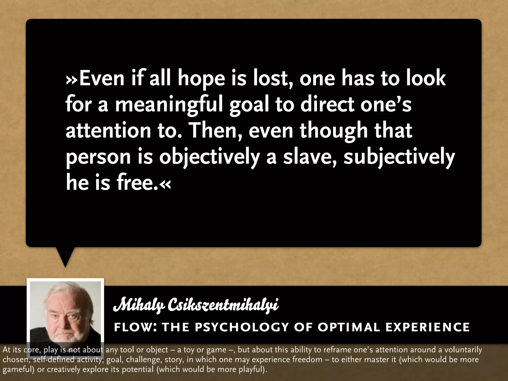 »Even if all hope is lost, one has to look
                  for a meaningful goal to direct one’s
                  attention to. Then, even though that
                  person is objectively a slave, subjectively
                  he is free.«




                                Mihaly Csikszentmihalyi
                                flow: the psychology of optimal experience
At its core, play is not about any tool or object – a toy or game –, but about this ability to reframe one’s attention around a voluntarily
chosen, self-defined activity, goal, challenge, story, in which one may experience freedom – to either master it (which would be more
gameful) or creatively explore its potential (which would be more playful).
 