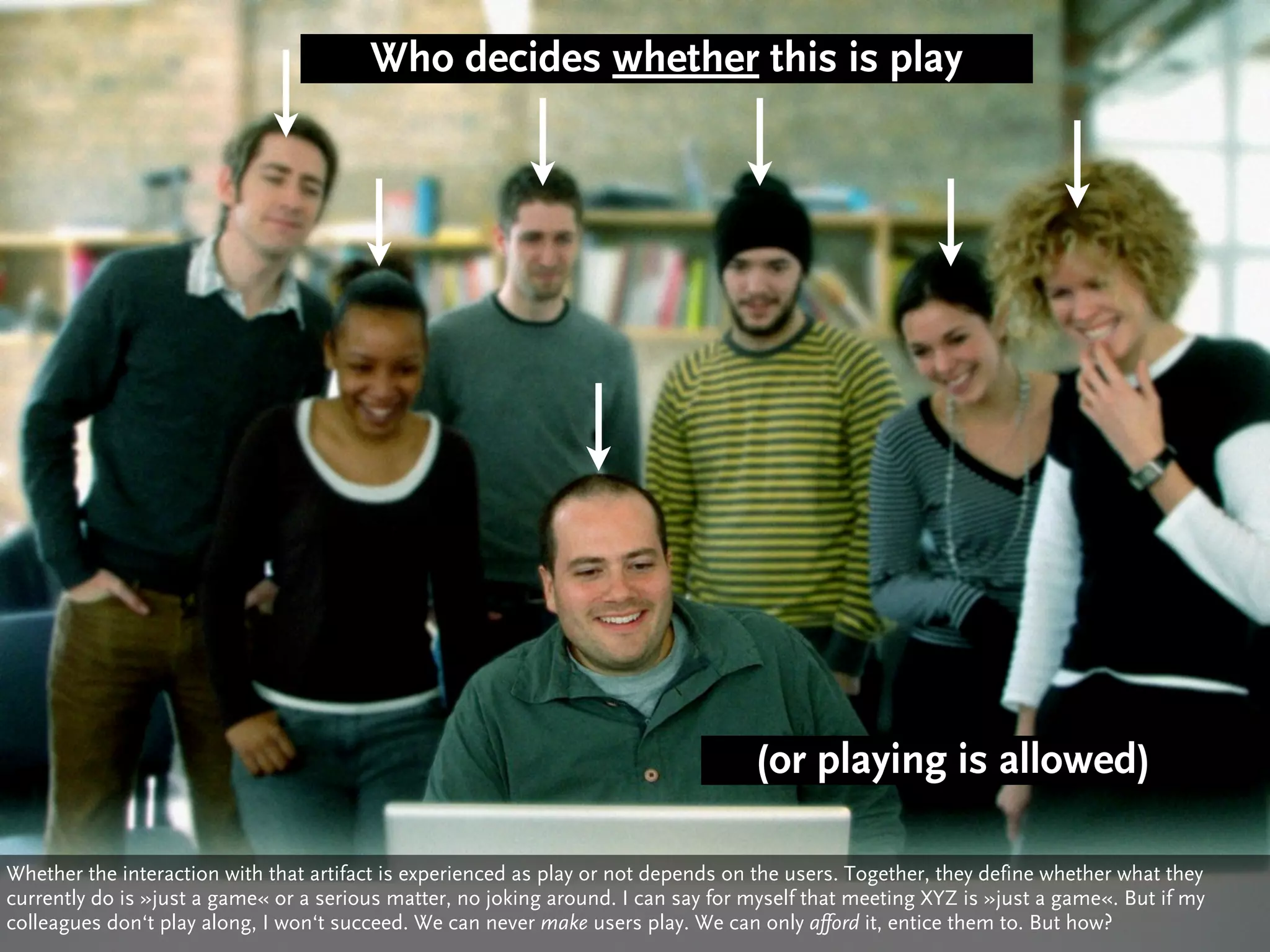 Who decides whether this is play




                                                                                   (or playing is allowed)

Whether the interaction with that artifact is experienced as play or not depends on the users. Together, they define whether what they
currently do is »just a game« or a serious matter, no joking around. I can say for myself that meeting XYZ is »just a game«. But if my
colleagues don‘t play along, I won‘t succeed. We can never make users play. We can only afford it, entice them to. But how?
 