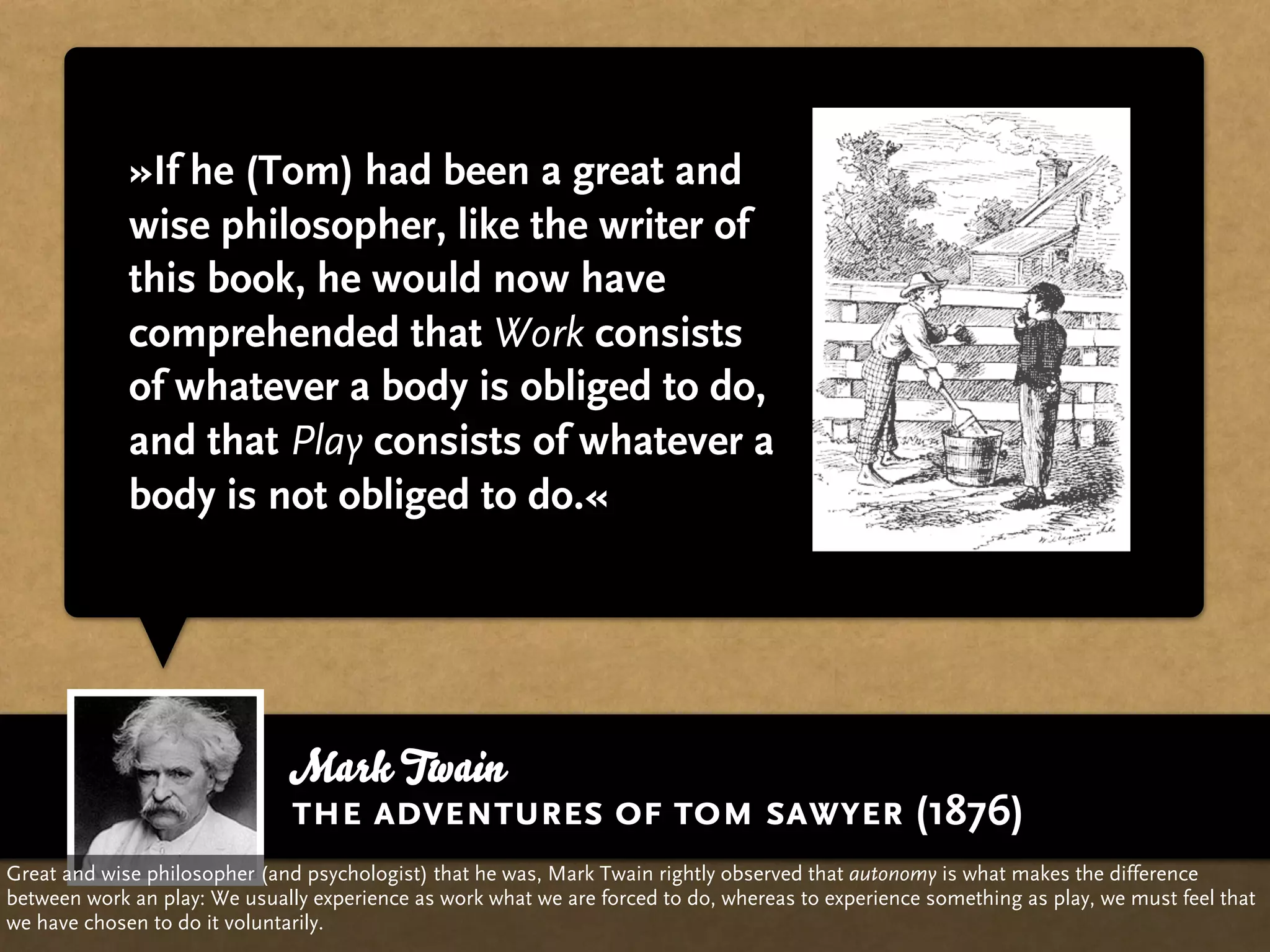 »If he (Tom) had been a great and
             wise philosopher, like the writer of
             this book, he would now have
             comprehended that Work consists
             of whatever a body is obliged to do,
             and that Play consists of whatever a
             body is not obliged to do.«




                              Mark Twain
                              the adventures of tom sawyer (1876)
Great and wise philosopher (and psychologist) that he was, Mark Twain rightly observed that autonomy is what makes the difference
between work an play: We usually experience as work what we are forced to do, whereas to experience something as play, we must feel that
we have chosen to do it voluntarily.
 