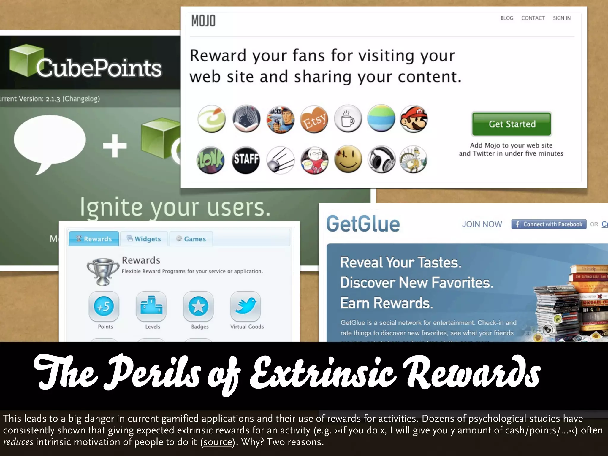 The Perils of and Variety
       … vs. QualityExtrinsic Rewards
This leads to a big danger in current gamified applications and their use of rewards for activities. Dozens of psychological studies have
consistently shown that giving expected extrinsic rewards for an activity (e.g. »if you do x, I will give you y amount of cash/points/...«) often
reduces intrinsic motivation of people to do it (source). Why? Two reasons.
 